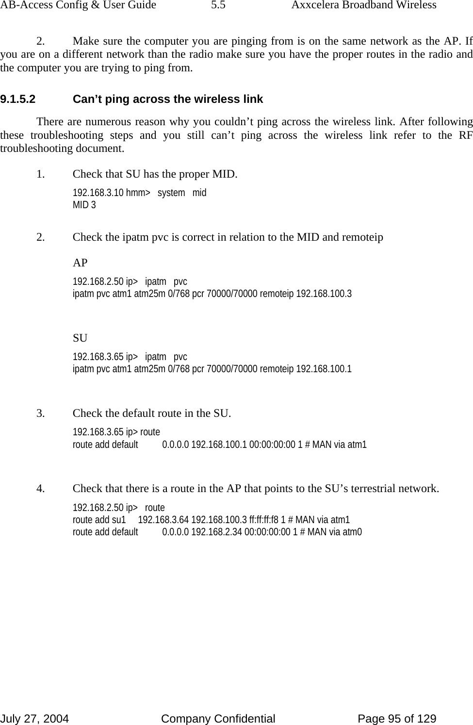 AB-Access Config &amp; User Guide  5.5  Axxcelera Broadband Wireless July 27, 2004  Company Confidential  Page 95 of 129 2.  Make sure the computer you are pinging from is on the same network as the AP. If you are on a different network than the radio make sure you have the proper routes in the radio and the computer you are trying to ping from. 9.1.5.2  Can’t ping across the wireless link There are numerous reason why you couldn’t ping across the wireless link. After following these troubleshooting steps and you still can’t ping across the wireless link refer to the RF troubleshooting document. 1.  Check that SU has the proper MID. 192.168.3.10 hmm&gt;   system   mid MID 3  2.  Check the ipatm pvc is correct in relation to the MID and remoteip AP 192.168.2.50 ip&gt;   ipatm   pvc ipatm pvc atm1 atm25m 0/768 pcr 70000/70000 remoteip 192.168.100.3  SU 192.168.3.65 ip&gt;   ipatm   pvc ipatm pvc atm1 atm25m 0/768 pcr 70000/70000 remoteip 192.168.100.1  3.  Check the default route in the SU. 192.168.3.65 ip&gt; route route add default          0.0.0.0 192.168.100.1 00:00:00:00 1 # MAN via atm1  4.  Check that there is a route in the AP that points to the SU’s terrestrial network. 192.168.2.50 ip&gt;   route route add su1     192.168.3.64 192.168.100.3 ff:ff:ff:f8 1 # MAN via atm1 route add default          0.0.0.0 192.168.2.34 00:00:00:00 1 # MAN via atm0   