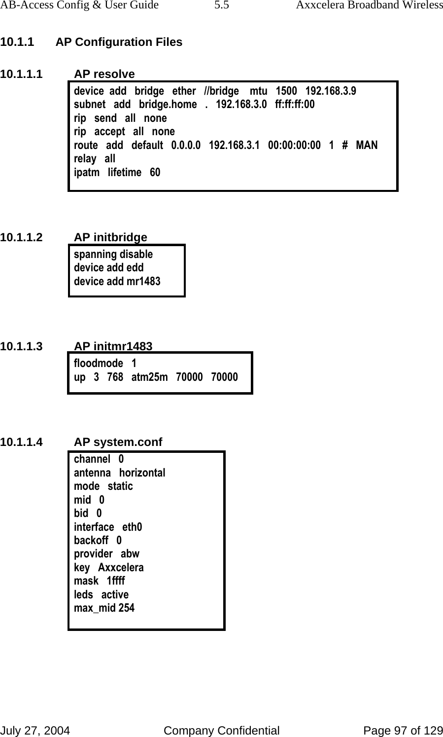 AB-Access Config &amp; User Guide  5.5  Axxcelera Broadband Wireless July 27, 2004  Company Confidential  Page 97 of 129 10.1.1 AP Configuration Files 10.1.1.1 AP resolve device  add   bridge   ether   //bridge    mtu   1500   192.168.3.9 subnet   add   bridge.home   .   192.168.3.0   ff:ff:ff:00 rip   send   all   none rip   accept   all   none route   add   default   0.0.0.0   192.168.3.1   00:00:00:00   1   #   MAN relay   all ipatm   lifetime   60   10.1.1.2 AP initbridge spanning disable device add edd device add mr1483   10.1.1.3 AP initmr1483 floodmode   1 up   3   768   atm25m   70000   70000   10.1.1.4 AP system.conf channel   0 antenna   horizontal mode   static mid   0 bid   0 interface   eth0 backoff   0 provider   abw key   Axxcelera mask   1ffff leds   active max_mid 254  