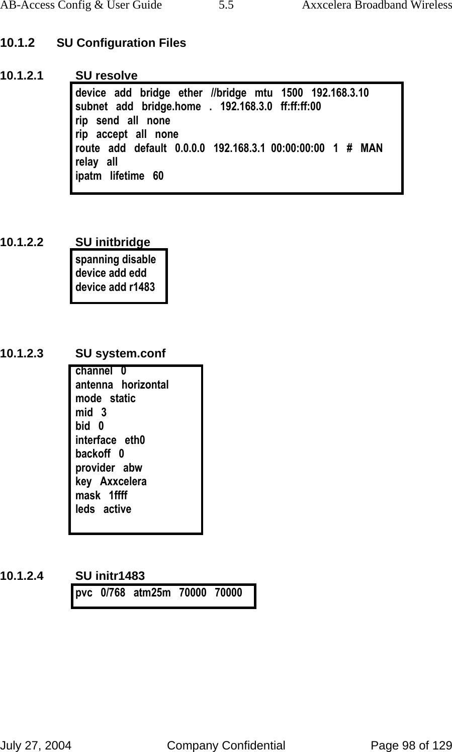 AB-Access Config &amp; User Guide  5.5  Axxcelera Broadband Wireless July 27, 2004  Company Confidential  Page 98 of 129 10.1.2 SU Configuration Files 10.1.2.1 SU resolve device   add   bridge   ether   //bridge   mtu   1500   192.168.3.10 subnet   add   bridge.home   .   192.168.3.0   ff:ff:ff:00 rip   send   all   none rip   accept   all   none route   add   default   0.0.0.0   192.168.3.1  00:00:00:00   1   #   MAN relay   all ipatm   lifetime   60   10.1.2.2 SU initbridge spanning disable device add edd device add r1483   10.1.2.3 SU system.conf channel   0 antenna   horizontal mode   static mid   3 bid   0 interface   eth0 backoff   0 provider   abw key   Axxcelera mask   1ffff leds   active   10.1.2.4 SU initr1483 pvc   0/768   atm25m   70000   70000   