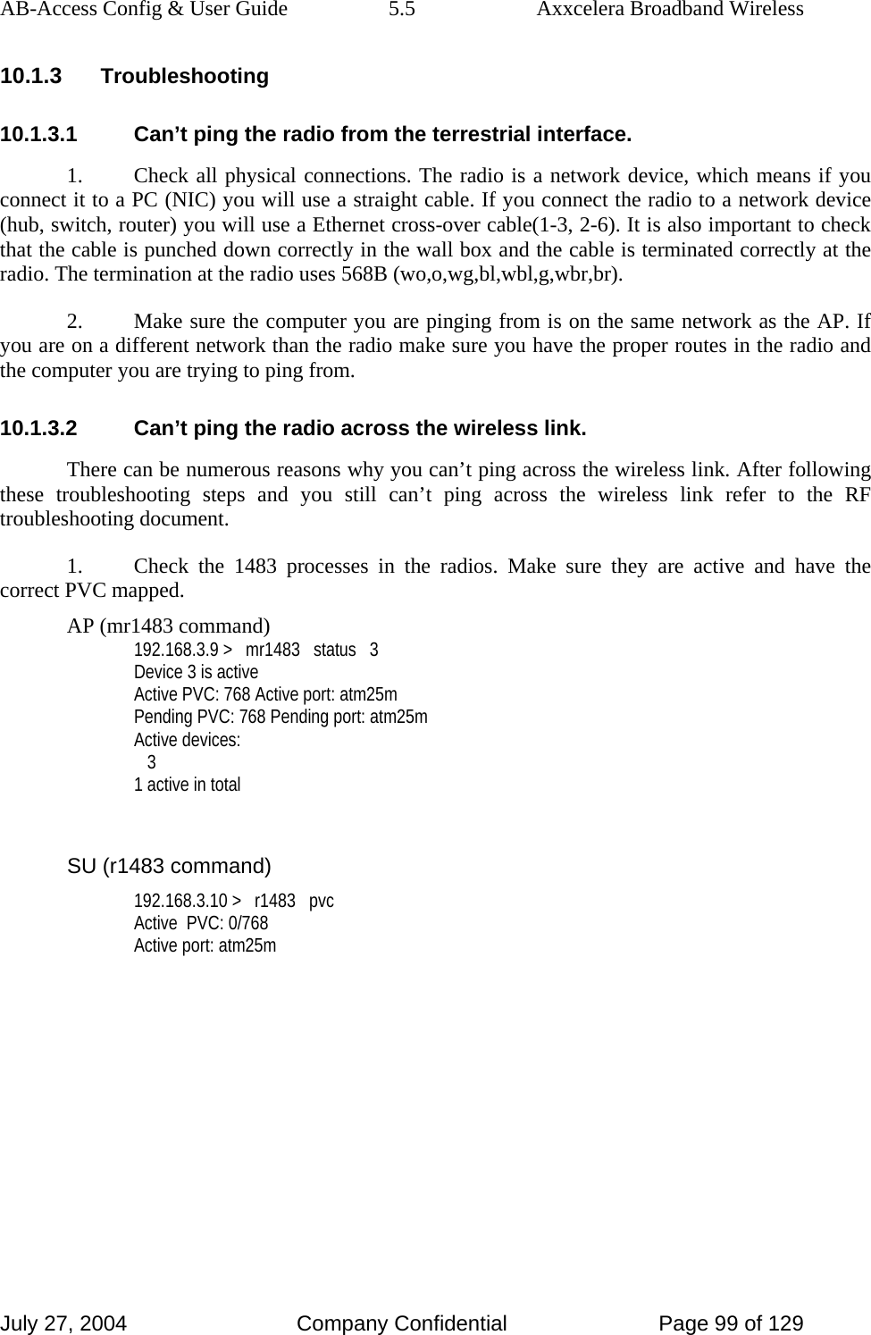 AB-Access Config &amp; User Guide  5.5  Axxcelera Broadband Wireless July 27, 2004  Company Confidential  Page 99 of 129 10.1.3 Troubleshooting 10.1.3.1  Can’t ping the radio from the terrestrial interface. 1.  Check all physical connections. The radio is a network device, which means if you connect it to a PC (NIC) you will use a straight cable. If you connect the radio to a network device (hub, switch, router) you will use a Ethernet cross-over cable(1-3, 2-6). It is also important to check that the cable is punched down correctly in the wall box and the cable is terminated correctly at the radio. The termination at the radio uses 568B (wo,o,wg,bl,wbl,g,wbr,br). 2.  Make sure the computer you are pinging from is on the same network as the AP. If you are on a different network than the radio make sure you have the proper routes in the radio and the computer you are trying to ping from. 10.1.3.2  Can’t ping the radio across the wireless link. There can be numerous reasons why you can’t ping across the wireless link. After following these troubleshooting steps and you still can’t ping across the wireless link refer to the RF troubleshooting document. 1.  Check the 1483 processes in the radios. Make sure they are active and have the correct PVC mapped. AP (mr1483 command) 192.168.3.9 &gt;   mr1483   status   3 Device 3 is active Active PVC: 768 Active port: atm25m Pending PVC: 768 Pending port: atm25m Active devices:    3 1 active in total  SU (r1483 command) 192.168.3.10 &gt;   r1483   pvc Active  PVC: 0/768 Active port: atm25m   