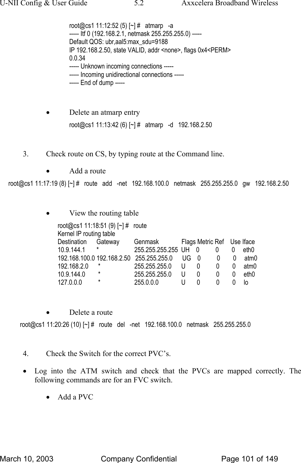 U-NII Config &amp; User Guide  5.2  Axxcelera Broadband Wireless root@cs1 11:12:52 (5) [~] #   atmarp   -a ----- Itf 0 (192.168.2.1, netmask 255.255.255.0) ----- Default QOS: ubr,aal5:max_sdu=9188 IP 192.168.2.50, state VALID, addr &lt;none&gt;, flags 0x4&lt;PERM&gt; 0.0.34 ----- Unknown incoming connections ----- ----- Incoming unidirectional connections ----- ----- End of dump -----  • Delete an atmarp entry root@cs1 11:13:42 (6) [~] #   atmarp   -d   192.168.2.50  3.  Check route on CS, by typing route at the Command line. • Add a route root@cs1 11:17:19 (8) [~] #   route   add   -net   192.168.100.0   netmask   255.255.255.0   gw   192.168.2.50  • View the routing table root@cs1 11:18:51 (9) [~] #   route Kernel IP routing table Destination      Gateway         Genmask              Flags Metric Ref    Use Iface 10.9.144.1       *                      255.255.255.255  UH    0          0        0     eth0 192.168.100.0 192.168.2.50   255.255.255.0      UG    0          0        0     atm0 192.168.2.0      *                     255.255.255.0      U       0          0        0     atm0 10.9.144.0        *                     255.255.255.0      U       0          0        0     eth0 127.0.0.0          *                     255.0.0.0              U       0          0        0     lo  • Delete a route root@cs1 11:20:26 (10) [~] #   route   del   -net   192.168.100.0   netmask   255.255.255.0  4.  Check the Switch for the correct PVC’s. • Log into the ATM switch and check that the PVCs are mapped correctly. The following commands are for an FVC switch. • Add a PVC March 10, 2003  Company Confidential  Page 101 of 149 