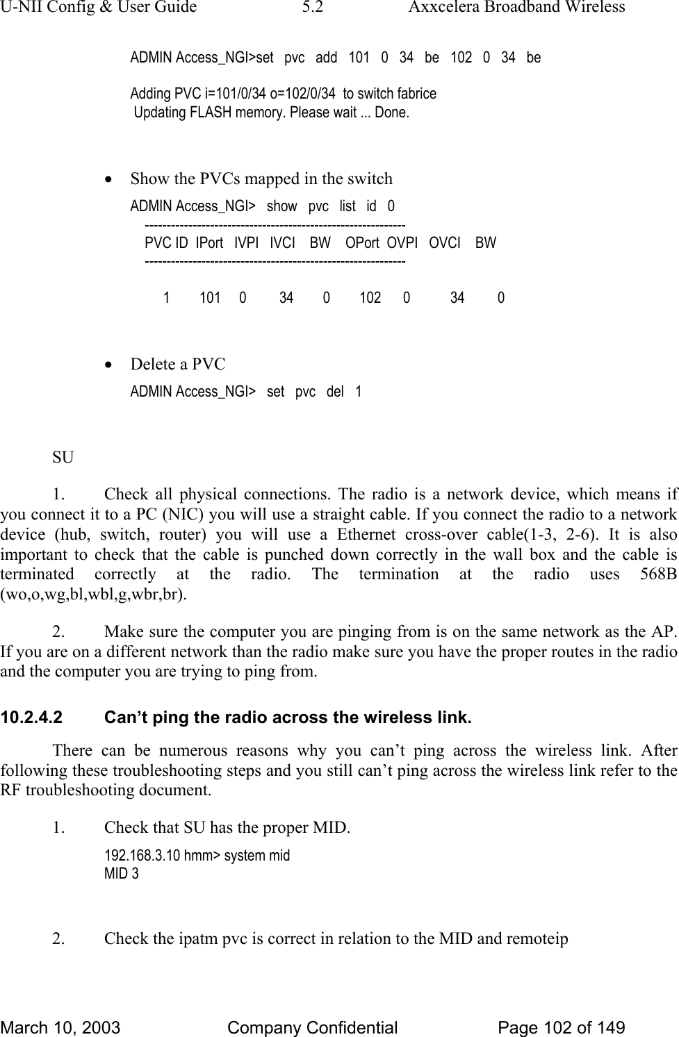 U-NII Config &amp; User Guide  5.2  Axxcelera Broadband Wireless ADMIN Access_NGI&gt;set   pvc   add   101   0   34   be   102   0   34   be  Adding PVC i=101/0/34 o=102/0/34  to switch fabrice  Updating FLASH memory. Please wait ... Done.  • Show the PVCs mapped in the switch ADMIN Access_NGI&gt;   show   pvc   list   id   0     ------------------------------------------------------------     PVC ID  IPort   IVPI   IVCI    BW    OPort  OVPI   OVCI    BW     ------------------------------------------------------------           1        101     0         34        0        102      0           34         0  • Delete a PVC ADMIN Access_NGI&gt;   set   pvc   del   1  SU 1.  Check all physical connections. The radio is a network device, which means if you connect it to a PC (NIC) you will use a straight cable. If you connect the radio to a network device (hub, switch, router) you will use a Ethernet cross-over cable(1-3, 2-6). It is also important to check that the cable is punched down correctly in the wall box and the cable is terminated correctly at the radio. The termination at the radio uses 568B (wo,o,wg,bl,wbl,g,wbr,br). 2.  Make sure the computer you are pinging from is on the same network as the AP. If you are on a different network than the radio make sure you have the proper routes in the radio and the computer you are trying to ping from. 10.2.4.2  Can’t ping the radio across the wireless link. There can be numerous reasons why you can’t ping across the wireless link. After following these troubleshooting steps and you still can’t ping across the wireless link refer to the RF troubleshooting document. 1.  Check that SU has the proper MID. 192.168.3.10 hmm&gt; system mid MID 3  2.  Check the ipatm pvc is correct in relation to the MID and remoteip March 10, 2003  Company Confidential  Page 102 of 149 