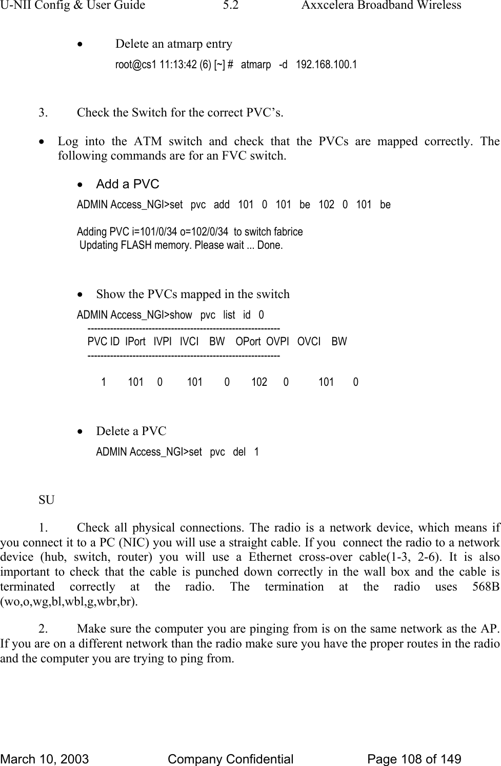 U-NII Config &amp; User Guide  5.2  Axxcelera Broadband Wireless • Delete an atmarp entry root@cs1 11:13:42 (6) [~] #   atmarp   -d   192.168.100.1  3.  Check the Switch for the correct PVC’s. • Log into the ATM switch and check that the PVCs are mapped correctly. The following commands are for an FVC switch. •  Add a PVC ADMIN Access_NGI&gt;set   pvc   add   101   0   101   be   102   0   101   be  Adding PVC i=101/0/34 o=102/0/34  to switch fabrice  Updating FLASH memory. Please wait ... Done.  • Show the PVCs mapped in the switch ADMIN Access_NGI&gt;show   pvc   list   id   0     ------------------------------------------------------------     PVC ID  IPort   IVPI   IVCI    BW    OPort  OVPI   OVCI    BW     ------------------------------------------------------------           1        101     0         101        0        102      0           101       0  • Delete a PVC ADMIN Access_NGI&gt;set   pvc   del   1  SU 1.  Check all physical connections. The radio is a network device, which means if you connect it to a PC (NIC) you will use a straight cable. If you  connect the radio to a network device (hub, switch, router) you will use a Ethernet cross-over cable(1-3, 2-6). It is also important to check that the cable is punched down correctly in the wall box and the cable is terminated correctly at the radio. The termination at the radio uses 568B (wo,o,wg,bl,wbl,g,wbr,br). 2.  Make sure the computer you are pinging from is on the same network as the AP. If you are on a different network than the radio make sure you have the proper routes in the radio and the computer you are trying to ping from. March 10, 2003  Company Confidential  Page 108 of 149 