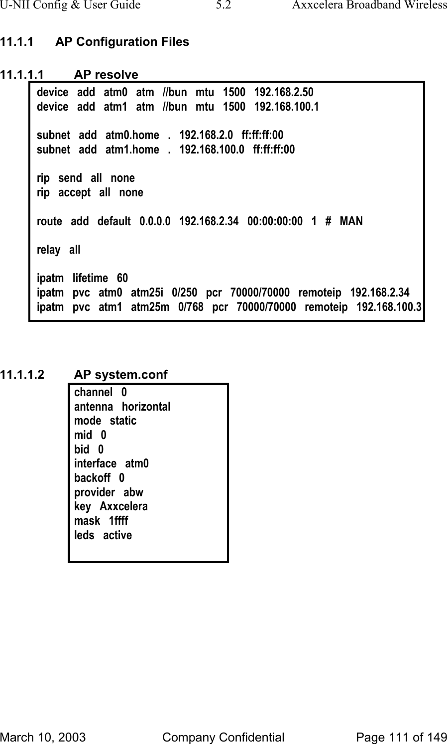 U-NII Config &amp; User Guide  5.2  Axxcelera Broadband Wireless 11.1.1  AP Configuration Files 11.1.1.1 AP resolve device   add   atm0   atm   //bun   mtu   1500   192.168.2.50 device   add   atm1   atm   //bun   mtu   1500   192.168.100.1  subnet   add   atm0.home   .   192.168.2.0   ff:ff:ff:00 subnet   add   atm1.home   .   192.168.100.0   ff:ff:ff:00  rip   send   all   none rip   accept   all   none  route   add   default   0.0.0.0   192.168.2.34   00:00:00:00   1   #   MAN  relay   all  ipatm   lifetime   60 ipatm   pvc   atm0   atm25i   0/250   pcr   70000/70000   remoteip   192.168.2.34 ipatm   pvc   atm1   atm25m   0/768   pcr   70000/70000   remoteip   192.168.100.3   11.1.1.2 AP system.conf channel   0 antenna   horizontal mode   static mid   0 bid   0 interface   atm0 backoff   0 provider   abw key   Axxcelera mask   1ffff leds   active   March 10, 2003  Company Confidential  Page 111 of 149 