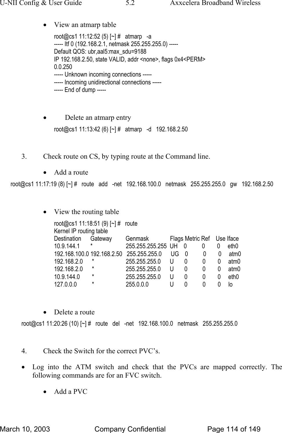 U-NII Config &amp; User Guide  5.2  Axxcelera Broadband Wireless • View an atmarp table  root@cs1 11:12:52 (5) [~] #   atmarp   -a ----- Itf 0 (192.168.2.1, netmask 255.255.255.0) ----- Default QOS: ubr,aal5:max_sdu=9188 IP 192.168.2.50, state VALID, addr &lt;none&gt;, flags 0x4&lt;PERM&gt; 0.0.250 ----- Unknown incoming connections ----- ----- Incoming unidirectional connections ----- ----- End of dump -----  • Delete an atmarp entry root@cs1 11:13:42 (6) [~] #   atmarp   -d   192.168.2.50  3.  Check route on CS, by typing route at the Command line. • Add a route root@cs1 11:17:19 (8) [~] #   route   add   -net   192.168.100.0   netmask   255.255.255.0   gw   192.168.2.50  • View the routing table root@cs1 11:18:51 (9) [~] #   route Kernel IP routing table Destination      Gateway         Genmask              Flags Metric Ref    Use Iface 10.9.144.1       *                      255.255.255.255  UH    0          0        0     eth0 192.168.100.0 192.168.2.50   255.255.255.0      UG    0          0        0     atm0 192.168.2.0      *                     255.255.255.0      U       0          0        0     atm0 192.168.2.0      *                     255.255.255.0      U       0          0        0     atm0 10.9.144.0        *                     255.255.255.0      U       0          0        0     eth0 127.0.0.0          *                     255.0.0.0              U       0          0        0     lo  • Delete a route root@cs1 11:20:26 (10) [~] #   route   del   -net   192.168.100.0   netmask   255.255.255.0  4.  Check the Switch for the correct PVC’s. • Log into the ATM switch and check that the PVCs are mapped correctly. The following commands are for an FVC switch. • Add a PVC March 10, 2003  Company Confidential  Page 114 of 149 