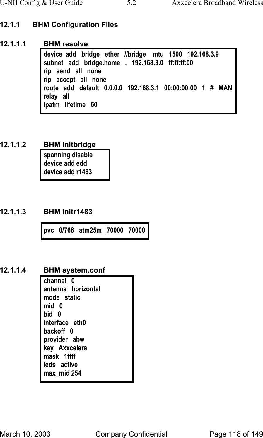 U-NII Config &amp; User Guide  5.2  Axxcelera Broadband Wireless 12.1.1  BHM Configuration Files 12.1.1.1 BHM resolve device  add   bridge   ether   //bridge    mtu   1500   192.168.3.9 subnet   add   bridge.home   .   192.168.3.0   ff:ff:ff:00 rip   send   all   none rip   accept   all   none route   add   default   0.0.0.0   192.168.3.1   00:00:00:00   1   #   MAN relay   all ipatm   lifetime   60   12.1.1.2 BHM initbridge spanning disable device add edd device add r1483   12.1.1.3 BHM initr1483  pvc   0/768   atm25m   70000   70000   12.1.1.4 BHM system.conf channel   0 antenna   horizontal mode   static mid   0 bid   0 interface   eth0 backoff   0 provider   abw key   Axxcelera mask   1ffff leds   active max_mid 254  March 10, 2003  Company Confidential  Page 118 of 149 