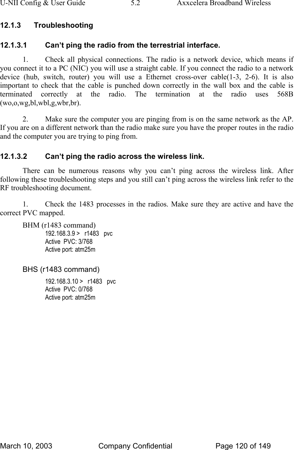 U-NII Config &amp; User Guide  5.2  Axxcelera Broadband Wireless 12.1.3 Troubleshooting 12.1.3.1  Can’t ping the radio from the terrestrial interface. 1.  Check all physical connections. The radio is a network device, which means if you connect it to a PC (NIC) you will use a straight cable. If you connect the radio to a network device (hub, switch, router) you will use a Ethernet cross-over cable(1-3, 2-6). It is also important to check that the cable is punched down correctly in the wall box and the cable is terminated correctly at the radio. The termination at the radio uses 568B (wo,o,wg,bl,wbl,g,wbr,br). 2.  Make sure the computer you are pinging from is on the same network as the AP. If you are on a different network than the radio make sure you have the proper routes in the radio and the computer you are trying to ping from. 12.1.3.2  Can’t ping the radio across the wireless link. There can be numerous reasons why you can’t ping across the wireless link. After following these troubleshooting steps and you still can’t ping across the wireless link refer to the RF troubleshooting document. 1.  Check the 1483 processes in the radios. Make sure they are active and have the correct PVC mapped. BHM (r1483 command) 192.168.3.9 &gt;   r1483   pvc Active  PVC: 3/768 Active port: atm25m  BHS (r1483 command) 192.168.3.10 &gt;   r1483   pvc Active  PVC: 0/768 Active port: atm25m  March 10, 2003  Company Confidential  Page 120 of 149 