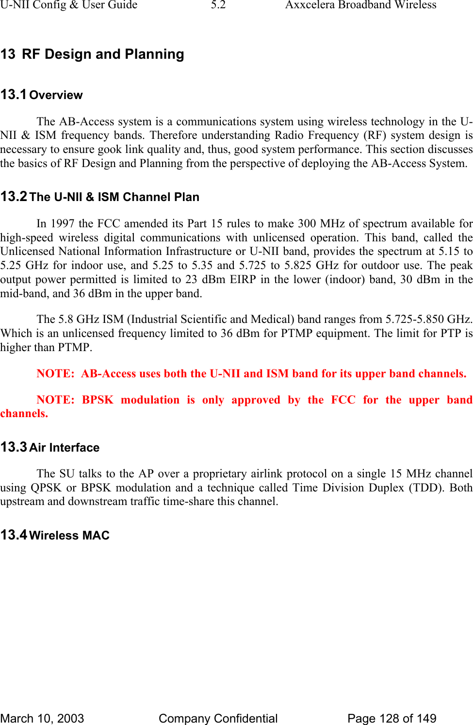 U-NII Config &amp; User Guide  5.2  Axxcelera Broadband Wireless 13  RF Design and Planning 13.1 Overview The AB-Access system is a communications system using wireless technology in the U-NII &amp; ISM frequency bands. Therefore understanding Radio Frequency (RF) system design is necessary to ensure gook link quality and, thus, good system performance. This section discusses the basics of RF Design and Planning from the perspective of deploying the AB-Access System.  13.2 The U-NII &amp; ISM Channel Plan In 1997 the FCC amended its Part 15 rules to make 300 MHz of spectrum available for high-speed wireless digital communications with unlicensed operation. This band, called the Unlicensed National Information Infrastructure or U-NII band, provides the spectrum at 5.15 to 5.25 GHz for indoor use, and 5.25 to 5.35 and 5.725 to 5.825 GHz for outdoor use. The peak output power permitted is limited to 23 dBm EIRP in the lower (indoor) band, 30 dBm in the mid-band, and 36 dBm in the upper band.  The 5.8 GHz ISM (Industrial Scientific and Medical) band ranges from 5.725-5.850 GHz. Which is an unlicensed frequency limited to 36 dBm for PTMP equipment. The limit for PTP is higher than PTMP.  NOTE:  AB-Access uses both the U-NII and ISM band for its upper band channels.  NOTE: BPSK modulation is only approved by the FCC for the upper band channels.  13.3 Air Interface The SU talks to the AP over a proprietary airlink protocol on a single 15 MHz channel using QPSK or BPSK modulation and a technique called Time Division Duplex (TDD). Both upstream and downstream traffic time-share this channel. 13.4 Wireless MAC March 10, 2003  Company Confidential  Page 128 of 149 