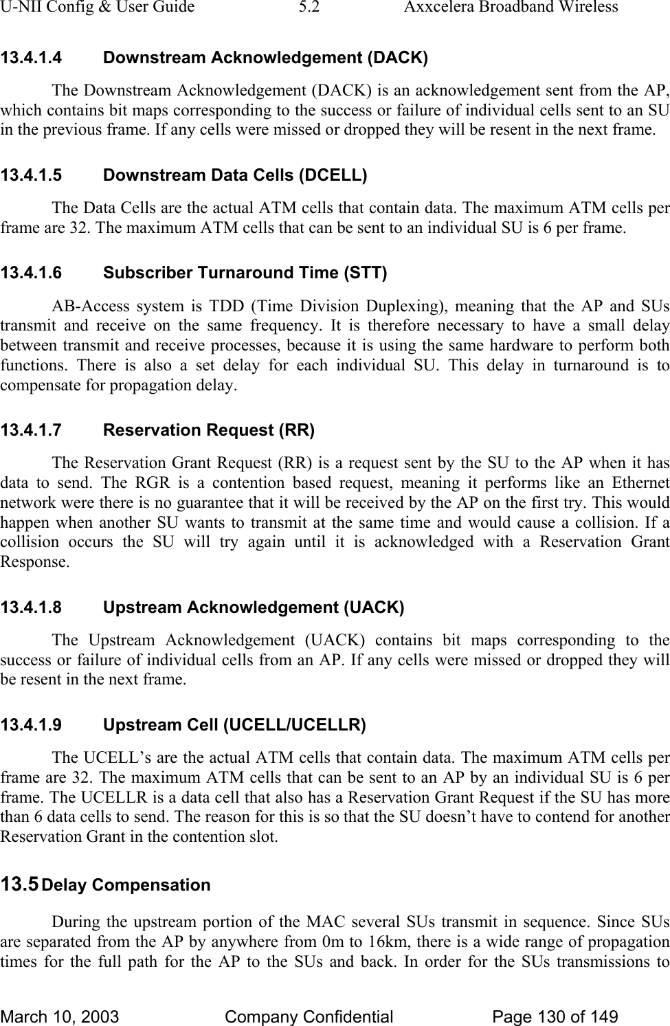 U-NII Config &amp; User Guide  5.2  Axxcelera Broadband Wireless 13.4.1.4 Downstream Acknowledgement (DACK) The Downstream Acknowledgement (DACK) is an acknowledgement sent from the AP, which contains bit maps corresponding to the success or failure of individual cells sent to an SU in the previous frame. If any cells were missed or dropped they will be resent in the next frame. 13.4.1.5  Downstream Data Cells (DCELL) The Data Cells are the actual ATM cells that contain data. The maximum ATM cells per frame are 32. The maximum ATM cells that can be sent to an individual SU is 6 per frame. 13.4.1.6  Subscriber Turnaround Time (STT) AB-Access system is TDD (Time Division Duplexing), meaning that the AP and SUs transmit and receive on the same frequency. It is therefore necessary to have a small delay between transmit and receive processes, because it is using the same hardware to perform both functions. There is also a set delay for each individual SU. This delay in turnaround is to compensate for propagation delay.  13.4.1.7  Reservation Request (RR) The Reservation Grant Request (RR) is a request sent by the SU to the AP when it has data to send. The RGR is a contention based request, meaning it performs like an Ethernet network were there is no guarantee that it will be received by the AP on the first try. This would happen when another SU wants to transmit at the same time and would cause a collision. If a collision occurs the SU will try again until it is acknowledged with a Reservation Grant Response. 13.4.1.8 Upstream Acknowledgement (UACK) The Upstream Acknowledgement (UACK) contains bit maps corresponding to the success or failure of individual cells from an AP. If any cells were missed or dropped they will be resent in the next frame. 13.4.1.9  Upstream Cell (UCELL/UCELLR) The UCELL’s are the actual ATM cells that contain data. The maximum ATM cells per frame are 32. The maximum ATM cells that can be sent to an AP by an individual SU is 6 per frame. The UCELLR is a data cell that also has a Reservation Grant Request if the SU has more than 6 data cells to send. The reason for this is so that the SU doesn’t have to contend for another Reservation Grant in the contention slot. 13.5 Delay Compensation During the upstream portion of the MAC several SUs transmit in sequence. Since SUs are separated from the AP by anywhere from 0m to 16km, there is a wide range of propagation times for the full path for the AP to the SUs and back. In order for the SUs transmissions to March 10, 2003  Company Confidential  Page 130 of 149 