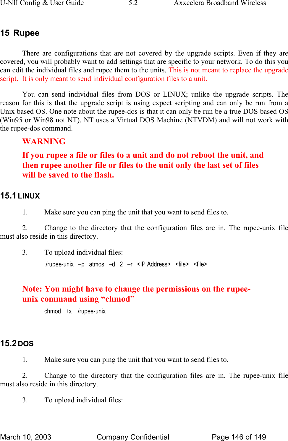 U-NII Config &amp; User Guide  5.2  Axxcelera Broadband Wireless 15 Rupee There are configurations that are not covered by the upgrade scripts. Even if they are covered, you will probably want to add settings that are specific to your network. To do this you can edit the individual files and rupee them to the units. This is not meant to replace the upgrade script.  It is only meant to send individual configuration files to a unit. You can send individual files from DOS or LINUX; unlike the upgrade scripts. The reason for this is that the upgrade script is using expect scripting and can only be run from a Unix based OS. One note about the rupee-dos is that it can only be run be a true DOS based OS (Win95 or Win98 not NT). NT uses a Virtual DOS Machine (NTVDM) and will not work with the rupee-dos command. WARNING If you rupee a file or files to a unit and do not reboot the unit, and then rupee another file or files to the unit only the last set of files will be saved to the flash.  15.1 LINUX 1.  Make sure you can ping the unit that you want to send files to. 2.  Change to the directory that the configuration files are in. The rupee-unix file must also reside in this directory. 3.  To upload individual files: ./rupee-unix   –p   atmos   –d   2   –r   &lt;IP Address&gt;   &lt;file&gt;   &lt;file&gt;  Note: You might have to change the permissions on the rupee-unix command using “chmod” chmod   +x   ./rupee-unix  15.2 DOS 1.  Make sure you can ping the unit that you want to send files to. 2.  Change to the directory that the configuration files are in. The rupee-unix file must also reside in this directory. 3.  To upload individual files: March 10, 2003  Company Confidential  Page 146 of 149 