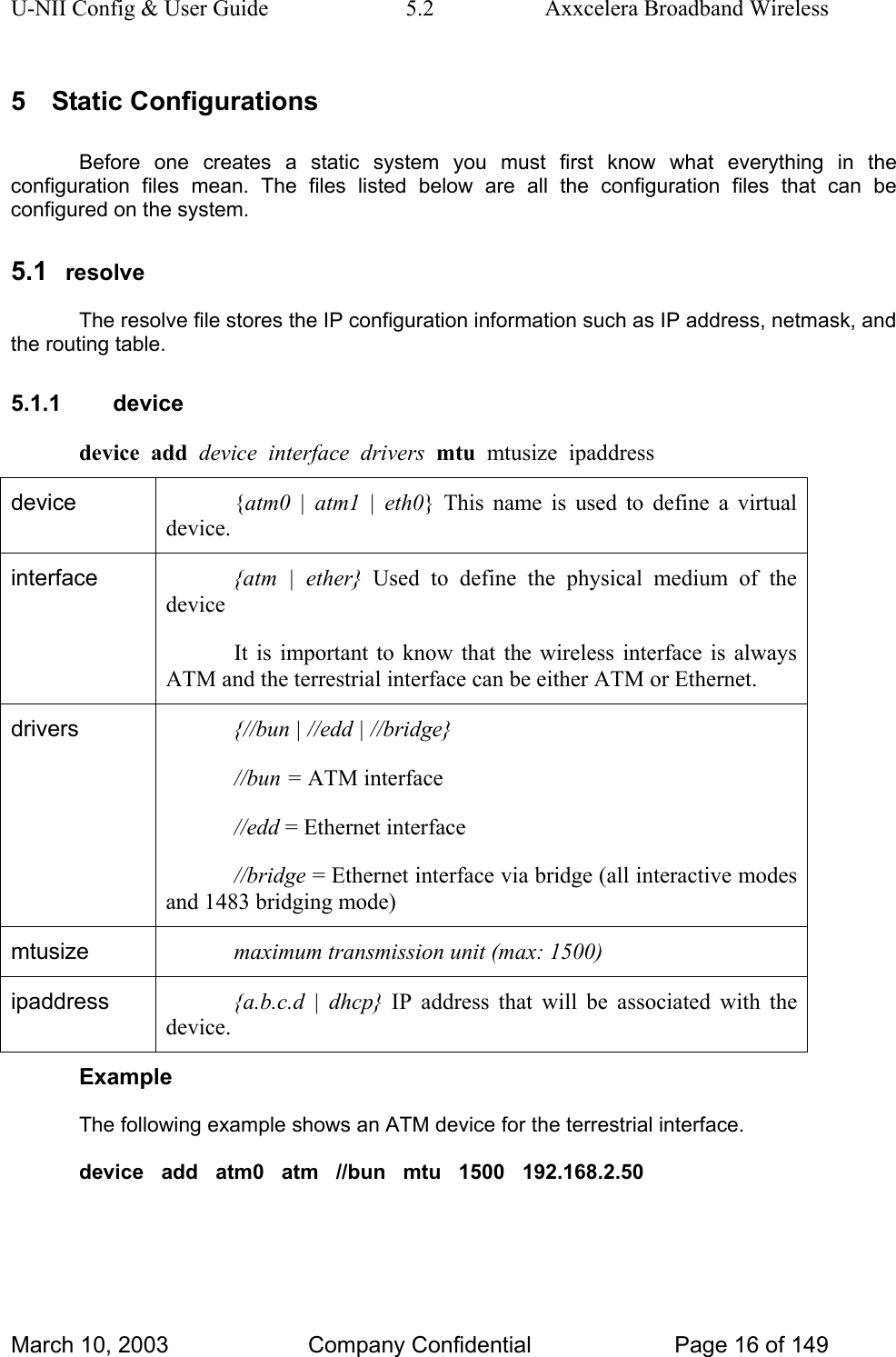 U-NII Config &amp; User Guide  5.2  Axxcelera Broadband Wireless 5 Static Configurations Before one creates a static system you must first know what everything in the configuration files mean. The files listed below are all the configuration files that can be configured on the system. 5.1  resolve The resolve file stores the IP configuration information such as IP address, netmask, and the routing table. 5.1.1 device device  add  device  interface  drivers  mtu  mtusize  ipaddress device  {atm0 | atm1 | eth0} This name is used to define a virtual device. interface  {atm | ether} Used to define the physical medium of the device It is important to know that the wireless interface is always ATM and the terrestrial interface can be either ATM or Ethernet. drivers  {//bun | //edd | //bridge} //bun = ATM interface //edd = Ethernet interface //bridge = Ethernet interface via bridge (all interactive modes and 1483 bridging mode) mtusize  maximum transmission unit (max: 1500) ipaddress  {a.b.c.d | dhcp} IP address that will be associated with the device. Example The following example shows an ATM device for the terrestrial interface. device   add   atm0   atm   //bun   mtu   1500   192.168.2.50   March 10, 2003  Company Confidential  Page 16 of 149 