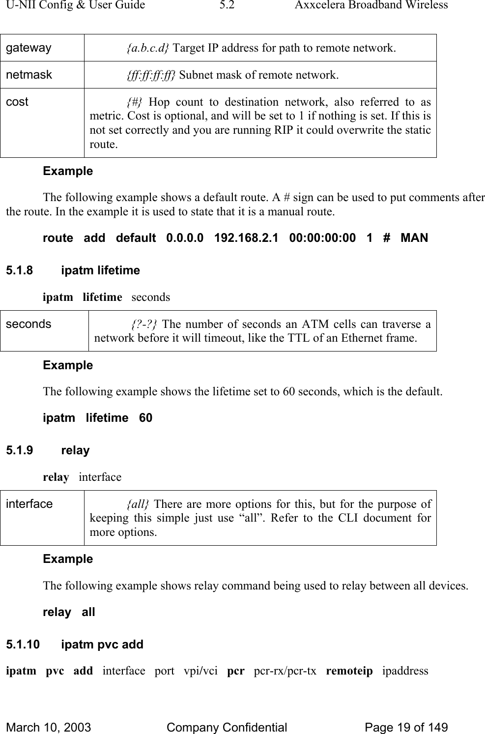 U-NII Config &amp; User Guide  5.2  Axxcelera Broadband Wireless gateway  {a.b.c.d} Target IP address for path to remote network. netmask  {ff:ff:ff:ff} Subnet mask of remote network. cost  {#} Hop count to destination network, also referred to as metric. Cost is optional, and will be set to 1 if nothing is set. If this is not set correctly and you are running RIP it could overwrite the static route.  Example The following example shows a default route. A # sign can be used to put comments after the route. In the example it is used to state that it is a manual route. route   add   default   0.0.0.0   192.168.2.1   00:00:00:00   1   #   MAN 5.1.8 ipatm lifetime ipatm   lifetime   seconds seconds  {?-?} The number of seconds an ATM cells can traverse a network before it will timeout, like the TTL of an Ethernet frame. Example The following example shows the lifetime set to 60 seconds, which is the default. ipatm   lifetime   60 5.1.9 relay relay   interface interface  {all} There are more options for this, but for the purpose of keeping this simple just use “all”. Refer to the CLI document for more options. Example The following example shows relay command being used to relay between all devices. relay   all 5.1.10 ipatm pvc add ipatm   pvc   add   interface   port   vpi/vci   pcr   pcr-rx/pcr-tx   remoteip   ipaddress March 10, 2003  Company Confidential  Page 19 of 149 