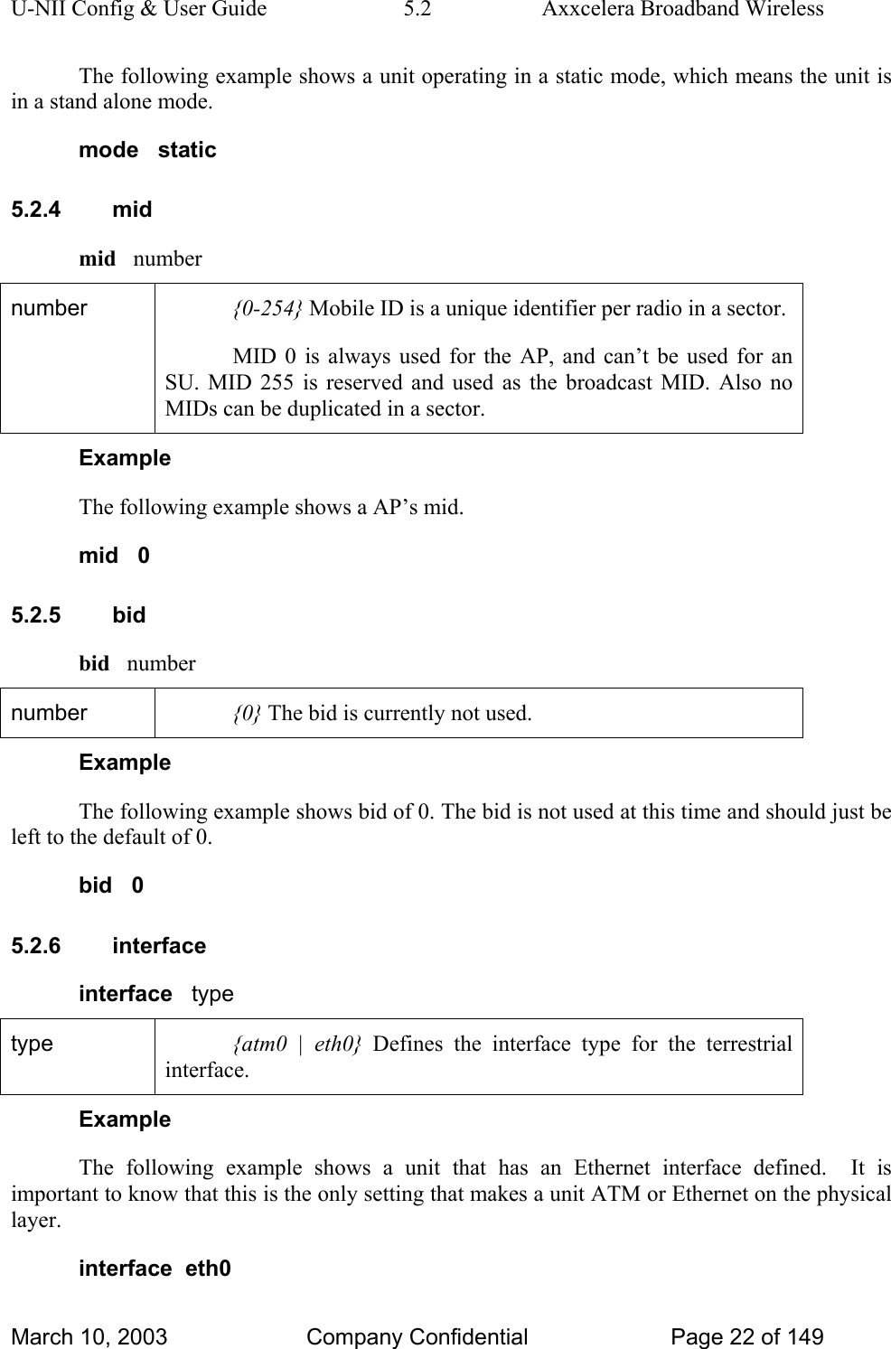 U-NII Config &amp; User Guide  5.2  Axxcelera Broadband Wireless The following example shows a unit operating in a static mode, which means the unit is in a stand alone mode. mode   static 5.2.4 mid mid   number number  {0-254} Mobile ID is a unique identifier per radio in a sector. MID 0 is always used for the AP, and can’t be used for an SU. MID 255 is reserved and used as the broadcast MID. Also no MIDs can be duplicated in a sector.  Example The following example shows a AP’s mid. mid   0 5.2.5 bid bid   number number  {0} The bid is currently not used. Example The following example shows bid of 0. The bid is not used at this time and should just be left to the default of 0. bid   0 5.2.6 interface interface   type type  {atm0 | eth0} Defines the interface type for the terrestrial interface. Example The following example shows a unit that has an Ethernet interface defined.  It is important to know that this is the only setting that makes a unit ATM or Ethernet on the physical layer. interface  eth0 March 10, 2003  Company Confidential  Page 22 of 149 