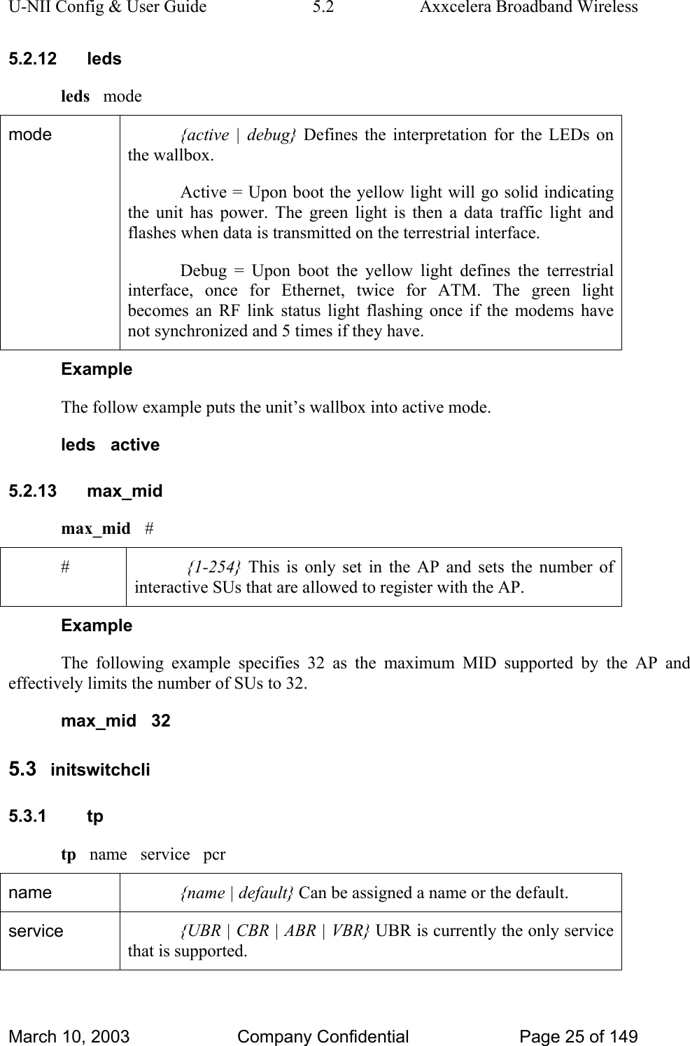 U-NII Config &amp; User Guide  5.2  Axxcelera Broadband Wireless 5.2.12 leds leds   mode mode  {active | debug} Defines the interpretation for the LEDs on the wallbox. Active = Upon boot the yellow light will go solid indicating the unit has power. The green light is then a data traffic light and flashes when data is transmitted on the terrestrial interface. Debug = Upon boot the yellow light defines the terrestrial interface, once for Ethernet, twice for ATM. The green light becomes an RF link status light flashing once if the modems have not synchronized and 5 times if they have. Example The follow example puts the unit’s wallbox into active mode. leds   active 5.2.13 max_mid max_mid   # #  {1-254} This is only set in the AP and sets the number of interactive SUs that are allowed to register with the AP. Example The following example specifies 32 as the maximum MID supported by the AP and effectively limits the number of SUs to 32. max_mid   32 5.3  initswitchcli 5.3.1 tp tp   name   service   pcr name  {name | default} Can be assigned a name or the default. service  {UBR | CBR | ABR | VBR} UBR is currently the only service that is supported. March 10, 2003  Company Confidential  Page 25 of 149 