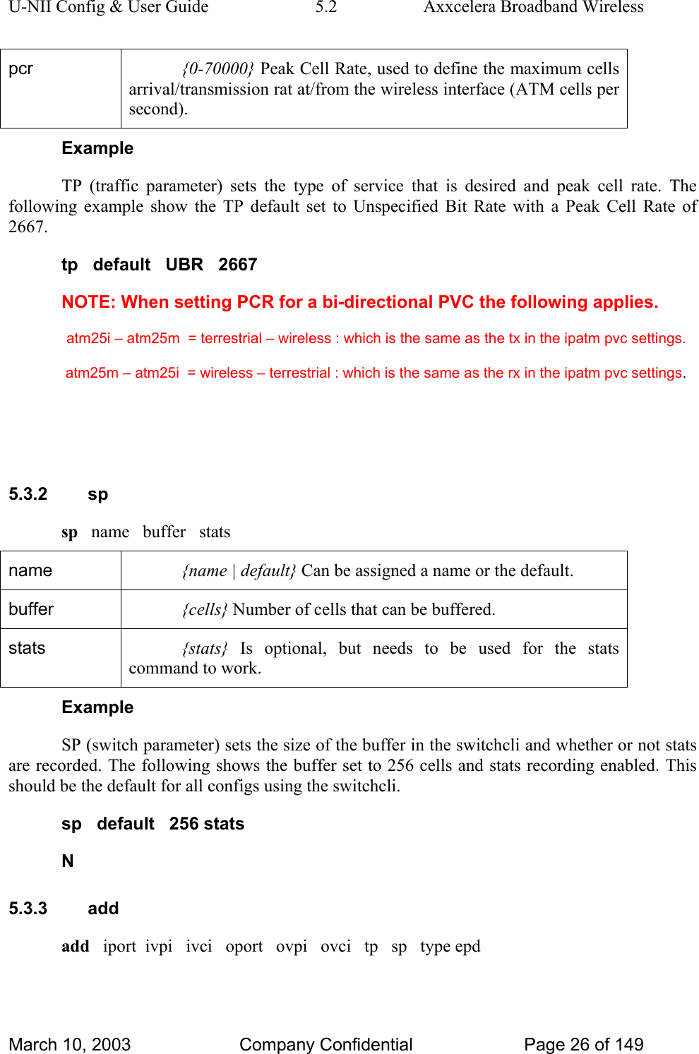 U-NII Config &amp; User Guide  5.2  Axxcelera Broadband Wireless pcr  {0-70000} Peak Cell Rate, used to define the maximum cells arrival/transmission rat at/from the wireless interface (ATM cells per second). Example TP (traffic parameter) sets the type of service that is desired and peak cell rate. The following example show the TP default set to Unspecified Bit Rate with a Peak Cell Rate of 2667.  tp   default   UBR   2667 NOTE: When setting PCR for a bi-directional PVC the following applies.   atm25i – atm25m  = terrestrial – wireless : which is the same as the tx in the ipatm pvc settings.   atm25m – atm25i  = wireless – terrestrial : which is the same as the rx in the ipatm pvc settings.   5.3.2 sp sp   name   buffer   stats name  {name | default} Can be assigned a name or the default.  buffer  {cells} Number of cells that can be buffered.  stats  {stats} Is optional, but needs to be used for the stats command to work. Example SP (switch parameter) sets the size of the buffer in the switchcli and whether or not stats are recorded. The following shows the buffer set to 256 cells and stats recording enabled. This should be the default for all configs using the switchcli. sp   default   256 stats N 5.3.3 add add   iport  ivpi   ivci   oport   ovpi   ovci   tp   sp   type epd March 10, 2003  Company Confidential  Page 26 of 149 