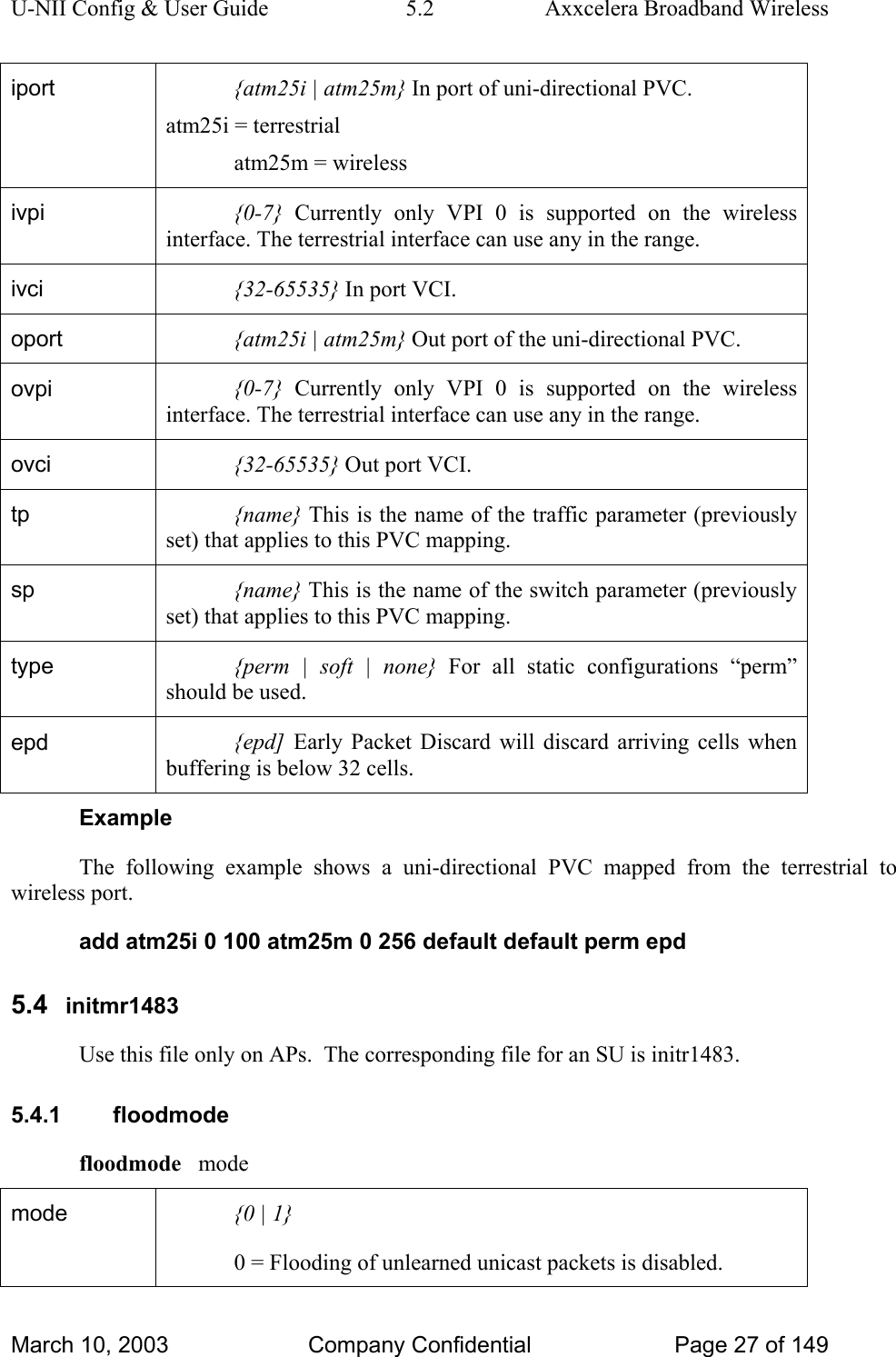 U-NII Config &amp; User Guide  5.2  Axxcelera Broadband Wireless iport  {atm25i | atm25m} In port of uni-directional PVC. atm25i = terrestrial atm25m = wireless ivpi  {0-7} Currently only VPI 0 is supported on the wireless interface. The terrestrial interface can use any in the range. ivci  {32-65535} In port VCI. oport  {atm25i | atm25m} Out port of the uni-directional PVC. ovpi  {0-7} Currently only VPI 0 is supported on the wireless interface. The terrestrial interface can use any in the range. ovci  {32-65535} Out port VCI. tp  {name} This is the name of the traffic parameter (previously set) that applies to this PVC mapping.  sp  {name} This is the name of the switch parameter (previously set) that applies to this PVC mapping. type  {perm | soft | none} For all static configurations “perm” should be used. epd  {epd]  Early Packet Discard will discard arriving cells when buffering is below 32 cells.  Example The following example shows a uni-directional PVC mapped from the terrestrial to wireless port. add atm25i 0 100 atm25m 0 256 default default perm epd 5.4  initmr1483 Use this file only on APs.  The corresponding file for an SU is initr1483. 5.4.1 floodmode floodmode   mode mode  {0 | 1} 0 = Flooding of unlearned unicast packets is disabled. March 10, 2003  Company Confidential  Page 27 of 149 