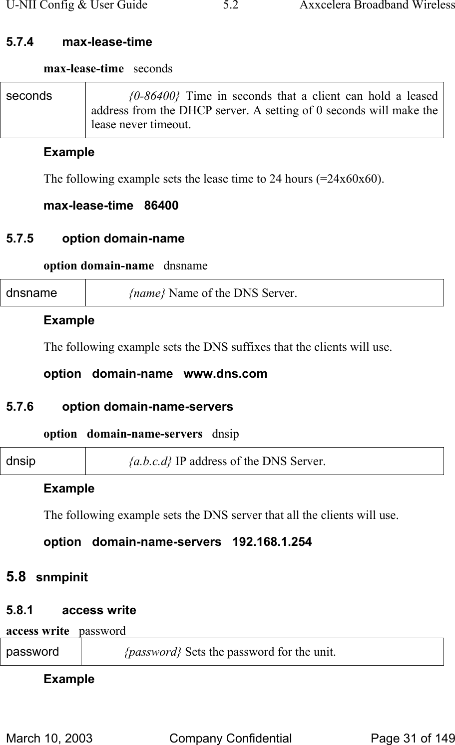 U-NII Config &amp; User Guide  5.2  Axxcelera Broadband Wireless 5.7.4 max-lease-time max-lease-time   seconds seconds  {0-86400} Time in seconds that a client can hold a leased address from the DHCP server. A setting of 0 seconds will make the lease never timeout. Example The following example sets the lease time to 24 hours (=24x60x60). max-lease-time   86400 5.7.5 option domain-name option domain-name   dnsname dnsname  {name} Name of the DNS Server. Example The following example sets the DNS suffixes that the clients will use. option   domain-name   www.dns.com 5.7.6 option domain-name-servers option   domain-name-servers   dnsip dnsip  {a.b.c.d} IP address of the DNS Server. Example The following example sets the DNS server that all the clients will use. option   domain-name-servers   192.168.1.254 5.8  snmpinit 5.8.1 access write access write   password password  {password} Sets the password for the unit. Example March 10, 2003  Company Confidential  Page 31 of 149 