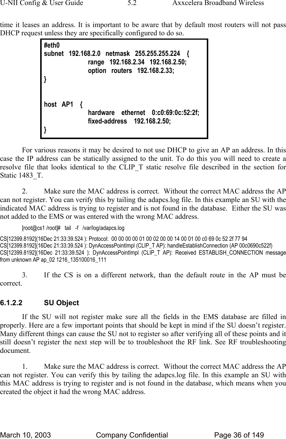 U-NII Config &amp; User Guide  5.2  Axxcelera Broadband Wireless time it leases an address. It is important to be aware that by default most routers will not pass DHCP request unless they are specifically configured to do so. #eth0 subnet   192.168.2.0   netmask   255.255.255.224    {   range   192.168.2.34   192.168.2.50;   option   routers   192.168.2.33; }   host   AP1    {   hardware    ethernet    0:c0:69:0c:52:2f;   fixed-address    192.168.2.50; }  For various reasons it may be desired to not use DHCP to give an AP an address. In this case the IP address can be statically assigned to the unit. To do this you will need to create a resolve file that looks identical to the CLIP_T static resolve file described in the section for Static 1483_T. 2.  Make sure the MAC address is correct.  Without the correct MAC address the AP can not register. You can verify this by tailing the adapcs.log file. In this example an SU with the indicated MAC address is trying to register and is not found in the database.  Either the SU was not added to the EMS or was entered with the wrong MAC address. [root@cs1 /root]#   tail   -f   /var/log/adapcs.log CS[12399.8192](16Dec 21:33:39.524 ): Protocol:  00 00 00 00 01 00 02 00 00 14 00 01 00 c0 69 0c 52 2f 77 94  CS[12399.8192](16Dec 21:33:39.524 ): DynAccessPointImpl (CLIP_T AP): handleEstablishConnection (AP 00c0690c522f) CS[12399.8192](16Dec 21:33:39.524 ): DynAccessPointImpl (CLIP_T AP): Received ESTABLISH_CONNECTION message from unknown AP ap_02 1216_135100016_111 3.  If the CS is on a different network, than the default route in the AP must be correct. 6.1.2.2 SU Object If the SU will not register make sure all the fields in the EMS database are filled in properly. Here are a few important points that should be kept in mind if the SU doesn’t register. Many different things can cause the SU not to register so after verifying all of these points and it still doesn’t register the next step will be to troubleshoot the RF link. See RF troubleshooting document. 1.  Make sure the MAC address is correct.  Without the correct MAC address the AP can not register. You can verify this by tailing the adapcs.log file. In this example an SU with this MAC address is trying to register and is not found in the database, which means when you created the object it had the wrong MAC address. March 10, 2003  Company Confidential  Page 36 of 149 