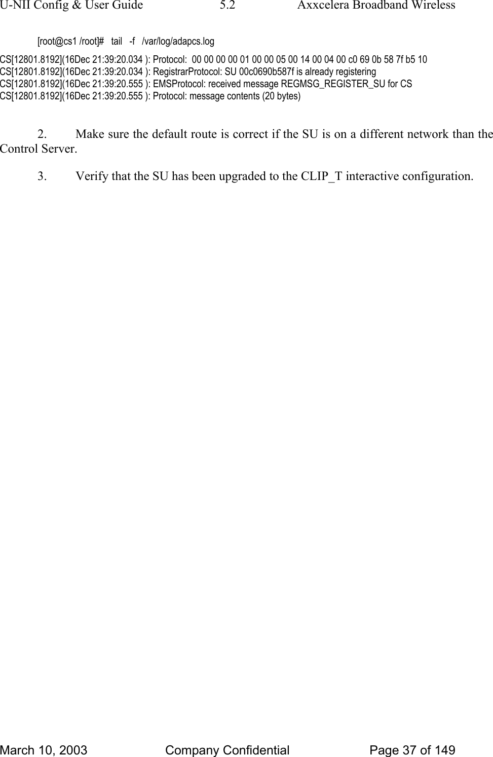U-NII Config &amp; User Guide  5.2  Axxcelera Broadband Wireless [root@cs1 /root]#   tail   -f   /var/log/adapcs.log CS[12801.8192](16Dec 21:39:20.034 ): Protocol:  00 00 00 00 01 00 00 05 00 14 00 04 00 c0 69 0b 58 7f b5 10  CS[12801.8192](16Dec 21:39:20.034 ): RegistrarProtocol: SU 00c0690b587f is already registering CS[12801.8192](16Dec 21:39:20.555 ): EMSProtocol: received message REGMSG_REGISTER_SU for CS CS[12801.8192](16Dec 21:39:20.555 ): Protocol: message contents (20 bytes)  2.  Make sure the default route is correct if the SU is on a different network than the Control Server. 3.  Verify that the SU has been upgraded to the CLIP_T interactive configuration.   March 10, 2003  Company Confidential  Page 37 of 149 