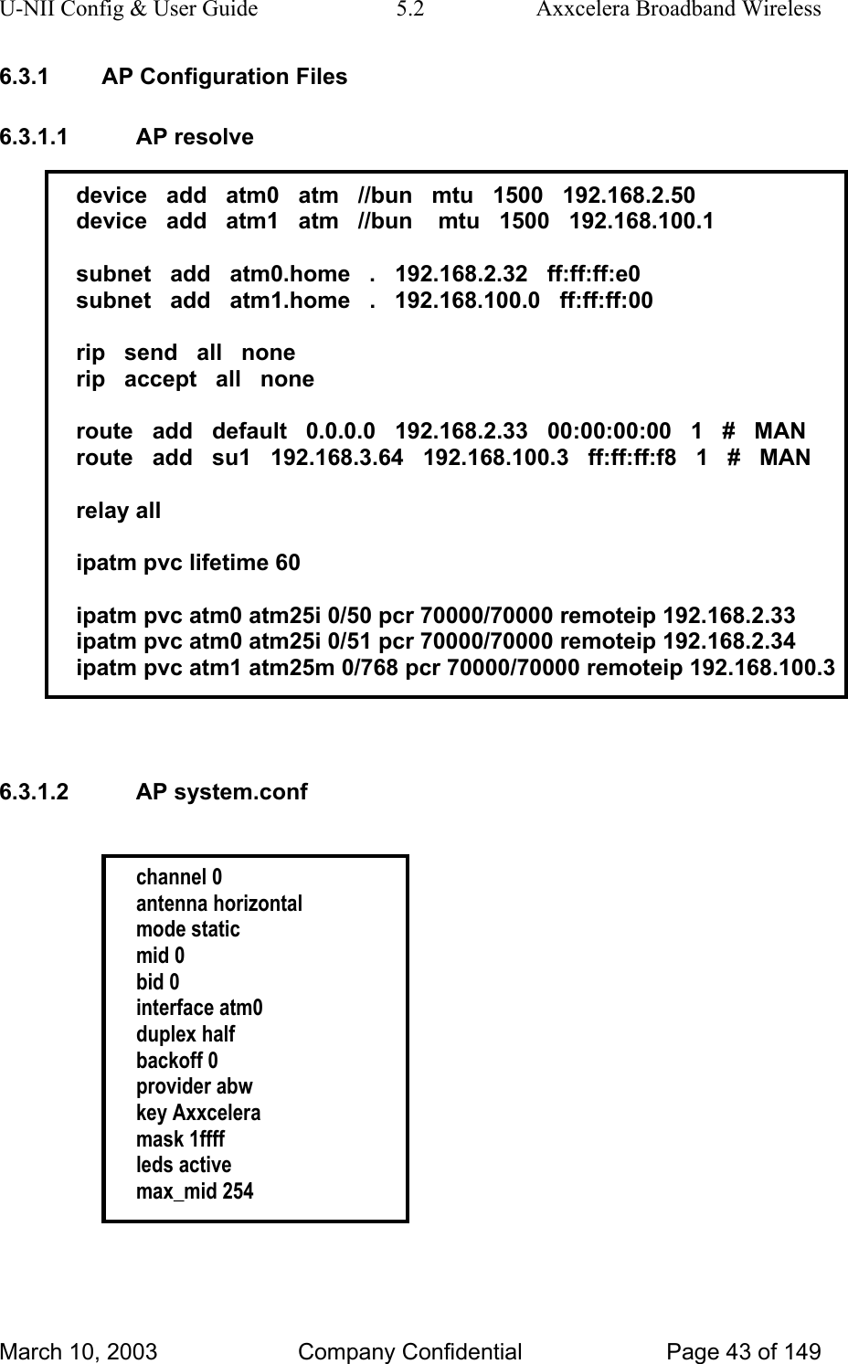 U-NII Config &amp; User Guide  5.2  Axxcelera Broadband Wireless 6.3.1  AP Configuration Files 6.3.1.1 AP resolve  device   add   atm0   atm   //bun   mtu   1500   192.168.2.50 device   add   atm1   atm   //bun    mtu   1500   192.168.100.1  subnet   add   atm0.home   .   192.168.2.32   ff:ff:ff:e0 subnet   add   atm1.home   .   192.168.100.0   ff:ff:ff:00  rip   send   all   none rip   accept   all   none  route   add   default   0.0.0.0   192.168.2.33   00:00:00:00   1   #   MAN route   add   su1   192.168.3.64   192.168.100.3   ff:ff:ff:f8   1   #   MAN  relay all  ipatm pvc lifetime 60  ipatm pvc atm0 atm25i 0/50 pcr 70000/70000 remoteip 192.168.2.33 ipatm pvc atm0 atm25i 0/51 pcr 70000/70000 remoteip 192.168.2.34 ipatm pvc atm1 atm25m 0/768 pcr 70000/70000 remoteip 192.168.100.3   6.3.1.2 AP system.conf   channel 0 antenna horizontal mode static mid 0 bid 0 interface atm0 duplex half backoff 0 provider abw key Axxcelera mask 1ffff leds active max_mid 254   March 10, 2003  Company Confidential  Page 43 of 149 