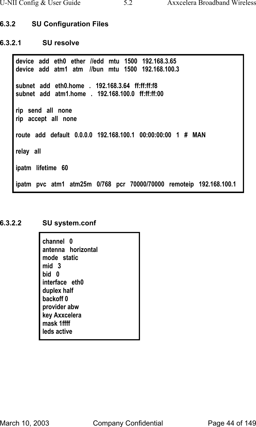 U-NII Config &amp; User Guide  5.2  Axxcelera Broadband Wireless 6.3.2  SU Configuration Files 6.3.2.1 SU resolve  device   add   eth0   ether   //edd   mtu   1500   192.168.3.65 device   add   atm1   atm    //bun   mtu   1500   192.168.100.3  subnet   add   eth0.home   .   192.168.3.64   ff:ff:ff:f8 subnet   add   atm1.home   .   192.168.100.0   ff:ff:ff:00   rip   send   all   none rip   accept   all   none  route   add   default   0.0.0.0   192.168.100.1   00:00:00:00   1   #   MAN  relay   all  ipatm   lifetime   60  ipatm   pvc   atm1   atm25m   0/768   pcr   70000/70000   remoteip   192.168.100.1   6.3.2.2 SU system.conf  channel   0 antenna   horizontal mode   static mid   3 bid   0 interface   eth0 duplex half backoff 0 provider abw key Axxcelera mask 1ffff leds active   March 10, 2003  Company Confidential  Page 44 of 149 