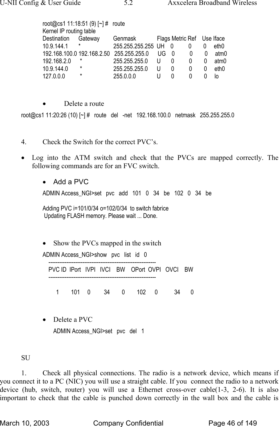 U-NII Config &amp; User Guide  5.2  Axxcelera Broadband Wireless root@cs1 11:18:51 (9) [~] #   route Kernel IP routing table Destination      Gateway         Genmask              Flags Metric Ref    Use Iface 10.9.144.1       *                      255.255.255.255  UH    0          0        0     eth0 192.168.100.0 192.168.2.50   255.255.255.0      UG    0          0        0     atm0 192.168.2.0      *                     255.255.255.0      U       0          0        0     atm0 10.9.144.0        *                     255.255.255.0      U       0          0        0     eth0 127.0.0.0          *                     255.0.0.0              U       0          0        0     lo  • Delete a route root@cs1 11:20:26 (10) [~] #   route   del   -net   192.168.100.0   netmask   255.255.255.0  4.  Check the Switch for the correct PVC’s. • Log into the ATM switch and check that the PVCs are mapped correctly. The following commands are for an FVC switch. •  Add a PVC ADMIN Access_NGI&gt;set   pvc   add   101   0   34   be   102   0   34   be  Adding PVC i=101/0/34 o=102/0/34  to switch fabrice  Updating FLASH memory. Please wait ... Done.  • Show the PVCs mapped in the switch ADMIN Access_NGI&gt;show   pvc   list   id   0     ------------------------------------------------------------     PVC ID  IPort   IVPI   IVCI    BW    OPort  OVPI   OVCI    BW     ------------------------------------------------------------           1        101     0         34        0        102      0           34       0  • Delete a PVC ADMIN Access_NGI&gt;set   pvc   del   1  SU 1.  Check all physical connections. The radio is a network device, which means if you connect it to a PC (NIC) you will use a straight cable. If you  connect the radio to a network device (hub, switch, router) you will use a Ethernet cross-over cable(1-3, 2-6). It is also important to check that the cable is punched down correctly in the wall box and the cable is March 10, 2003  Company Confidential  Page 46 of 149 