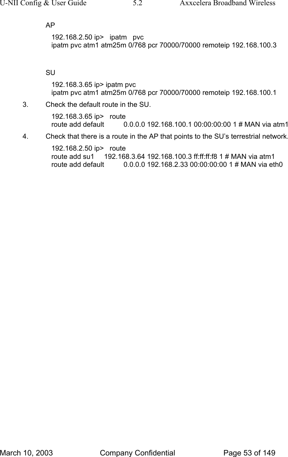 U-NII Config &amp; User Guide  5.2  Axxcelera Broadband Wireless AP 192.168.2.50 ip&gt;   ipatm   pvc ipatm pvc atm1 atm25m 0/768 pcr 70000/70000 remoteip 192.168.100.3  SU 192.168.3.65 ip&gt; ipatm pvc ipatm pvc atm1 atm25m 0/768 pcr 70000/70000 remoteip 192.168.100.1 3.  Check the default route in the SU. 192.168.3.65 ip&gt;   route route add default          0.0.0.0 192.168.100.1 00:00:00:00 1 # MAN via atm1 4.  Check that there is a route in the AP that points to the SU’s terrestrial network. 192.168.2.50 ip&gt;   route route add su1     192.168.3.64 192.168.100.3 ff:ff:ff:f8 1 # MAN via atm1 route add default          0.0.0.0 192.168.2.33 00:00:00:00 1 # MAN via eth0 March 10, 2003  Company Confidential  Page 53 of 149 