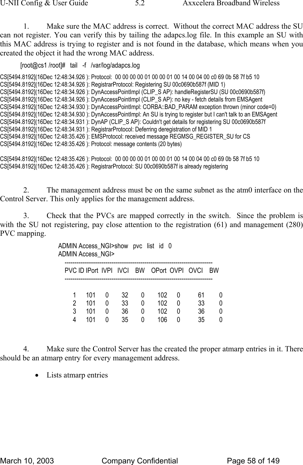 U-NII Config &amp; User Guide  5.2  Axxcelera Broadband Wireless 1.  Make sure the MAC address is correct.  Without the correct MAC address the SU can not register. You can verify this by tailing the adapcs.log file. In this example an SU with this MAC address is trying to register and is not found in the database, which means when you created the object it had the wrong MAC address. [root@cs1 /root]#   tail   -f   /var/log/adapcs.log CS[5494.8192](16Dec 12:48:34.926 ): Protocol:  00 00 00 00 01 00 00 01 00 14 00 04 00 c0 69 0b 58 7f b5 10  CS[5494.8192](16Dec 12:48:34.926 ): RegistrarProtocol: Registering SU 00c0690b587f (MID 1) CS[5494.8192](16Dec 12:48:34.926 ): DynAccessPointImpl (CLIP_S AP): handleRegisterSU (SU 00c0690b587f) CS[5494.8192](16Dec 12:48:34.926 ): DynAccessPointImpl (CLIP_S AP): no key - fetch details from EMSAgent CS[5494.8192](16Dec 12:48:34.930 ): DynAccessPointImpl: CORBA::BAD_PARAM exception thrown (minor code=0) CS[5494.8192](16Dec 12:48:34.930 ): DynAccessPointImpl: An SU is trying to register but I can&apos;t talk to an EMSAgent CS[5494.8192](16Dec 12:48:34.931 ): DynAP (CLIP_S AP): Couldn&apos;t get details for registering SU 00c0690b587f CS[5494.8192](16Dec 12:48:34.931 ): RegistrarProtocol: Deferring deregistration of MID 1 CS[5494.8192](16Dec 12:48:35.426 ): EMSProtocol: received message REGMSG_REGISTER_SU for CS CS[5494.8192](16Dec 12:48:35.426 ): Protocol: message contents (20 bytes)  CS[5494.8192](16Dec 12:48:35.426 ): Protocol:  00 00 00 00 01 00 00 01 00 14 00 04 00 c0 69 0b 58 7f b5 10  CS[5494.8192](16Dec 12:48:35.426 ): RegistrarProtocol: SU 00c0690b587f is already registering  2.  The management address must be on the same subnet as the atm0 interface on the Control Server. This only applies for the management address. 3.  Check that the PVCs are mapped correctly in the switch.  Since the problem is with the SU not registering, pay close attention to the registration (61) and management (280) PVC mapping. ADMIN Access_NGI&gt;show   pvc   list   id   0 ADMIN Access_NGI&gt;      ----------------------------------------------------------------------------     PVC ID IPort  IVPI   IVCI    BW    OPort  OVPI   OVCI    BW     ----------------------------------------------------------------------------           1      101      0        32        0        102      0           61         0          2      101      0        33        0        102      0           33         0          3      101      0        36        0        102      0           36         0          4      101      0        35        0        106      0           35         0  4.  Make sure the Control Server has the created the proper atmarp entries in it. There should be an atmarp entry for every management address. • Lists atmarp entries March 10, 2003  Company Confidential  Page 58 of 149 