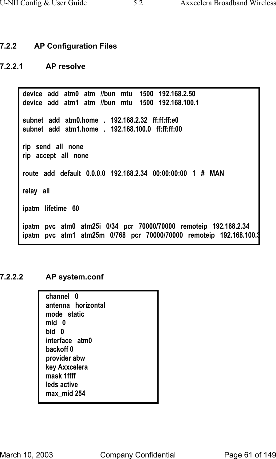 U-NII Config &amp; User Guide  5.2  Axxcelera Broadband Wireless  7.2.2  AP Configuration Files 7.2.2.1 AP resolve  device   add   atm0   atm   //bun   mtu    1500   192.168.2.50 device   add   atm1   atm   //bun   mtu    1500   192.168.100.1  subnet   add   atm0.home   .   192.168.2.32   ff:ff:ff:e0 subnet   add   atm1.home   .   192.168.100.0   ff:ff:ff:00  rip   send   all   none rip   accept   all   none  route   add   default   0.0.0.0   192.168.2.34   00:00:00:00   1   #   MAN  relay   all  ipatm   lifetime   60  ipatm   pvc   atm0   atm25i   0/34   pcr   70000/70000   remoteip   192.168.2.34 ipatm   pvc   atm1   atm25m   0/768   pcr   70000/70000   remoteip   192.168.100.3   7.2.2.2 AP system.conf  channel   0 antenna   horizontal mode   static mid   0 bid   0 interface   atm0 backoff 0 provider abw key Axxcelera mask 1ffff leds active max_mid 254  March 10, 2003  Company Confidential  Page 61 of 149 