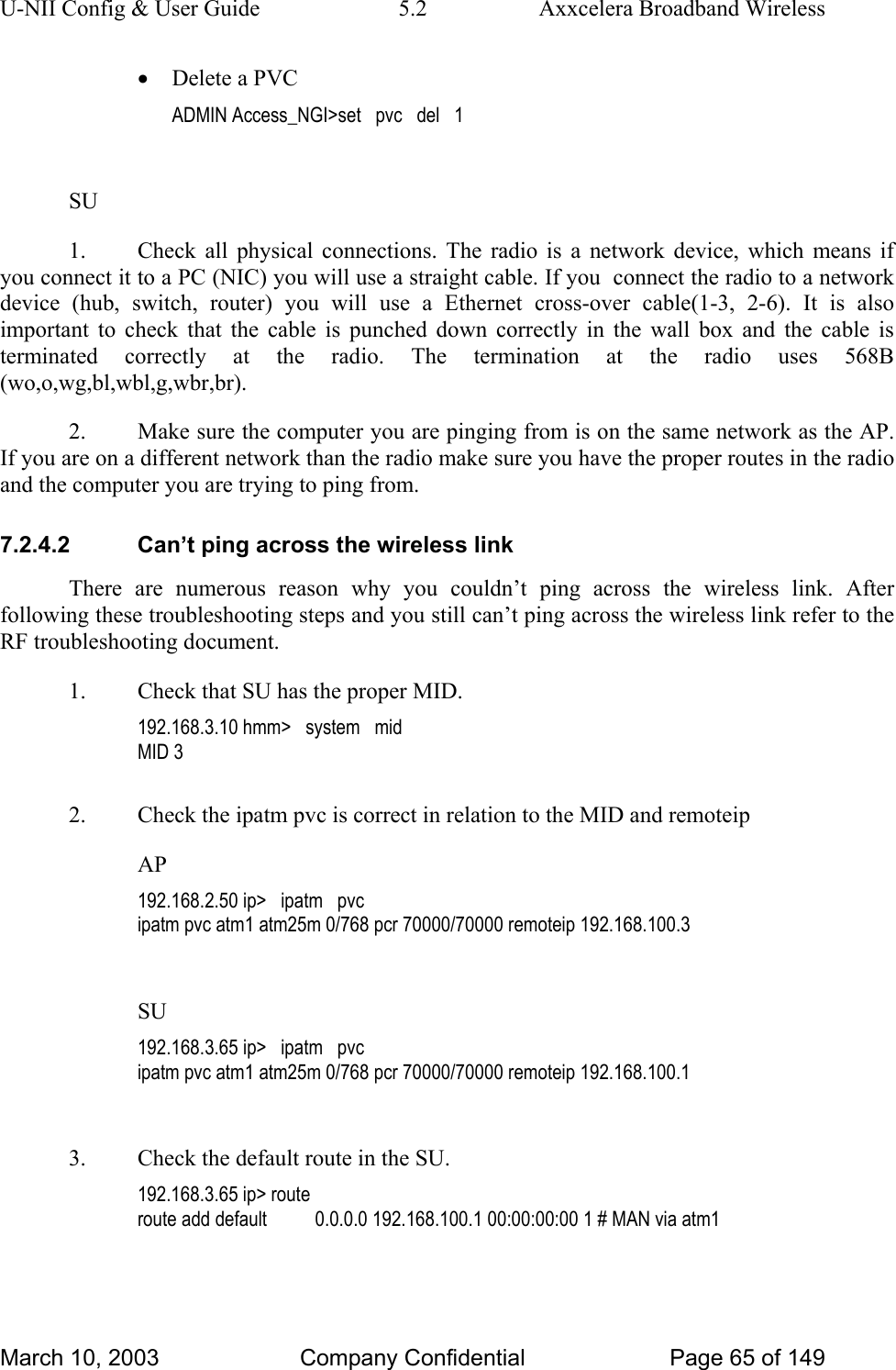 U-NII Config &amp; User Guide  5.2  Axxcelera Broadband Wireless • Delete a PVC ADMIN Access_NGI&gt;set   pvc   del   1  SU 1.  Check all physical connections. The radio is a network device, which means if you connect it to a PC (NIC) you will use a straight cable. If you  connect the radio to a network device (hub, switch, router) you will use a Ethernet cross-over cable(1-3, 2-6). It is also important to check that the cable is punched down correctly in the wall box and the cable is terminated correctly at the radio. The termination at the radio uses 568B (wo,o,wg,bl,wbl,g,wbr,br). 2.  Make sure the computer you are pinging from is on the same network as the AP. If you are on a different network than the radio make sure you have the proper routes in the radio and the computer you are trying to ping from. 7.2.4.2  Can’t ping across the wireless link There are numerous reason why you couldn’t ping across the wireless link. After following these troubleshooting steps and you still can’t ping across the wireless link refer to the RF troubleshooting document. 1.  Check that SU has the proper MID. 192.168.3.10 hmm&gt;   system   mid MID 3  2.  Check the ipatm pvc is correct in relation to the MID and remoteip AP 192.168.2.50 ip&gt;   ipatm   pvc ipatm pvc atm1 atm25m 0/768 pcr 70000/70000 remoteip 192.168.100.3  SU 192.168.3.65 ip&gt;   ipatm   pvc ipatm pvc atm1 atm25m 0/768 pcr 70000/70000 remoteip 192.168.100.1  3.  Check the default route in the SU. 192.168.3.65 ip&gt; route route add default          0.0.0.0 192.168.100.1 00:00:00:00 1 # MAN via atm1  March 10, 2003  Company Confidential  Page 65 of 149 