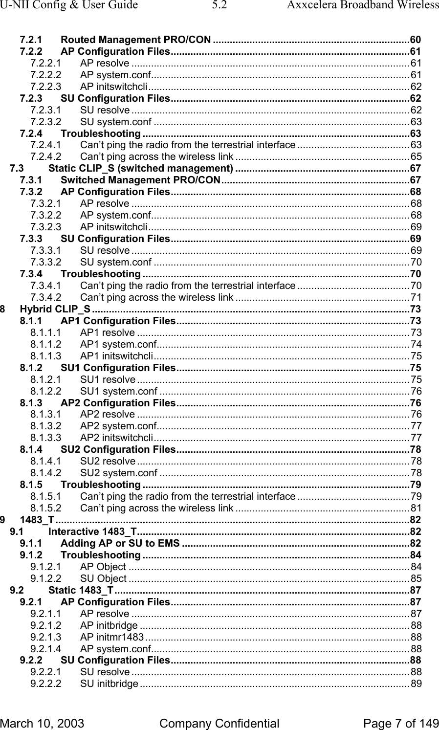 U-NII Config &amp; User Guide  5.2  Axxcelera Broadband Wireless 7.2.1 Routed Management PRO/CON ......................................................................60 7.2.2 AP Configuration Files.....................................................................................61 7.2.2.1 AP resolve ...................................................................................................61 7.2.2.2 AP system.conf............................................................................................61 7.2.2.3 AP initswitchcli.............................................................................................62 7.2.3 SU Configuration Files.....................................................................................62 7.2.3.1 SU resolve ...................................................................................................62 7.2.3.2 SU system.conf ...........................................................................................63 7.2.4 Troubleshooting ...............................................................................................63 7.2.4.1 Can’t ping the radio from the terrestrial interface ........................................63 7.2.4.2 Can’t ping across the wireless link ..............................................................65 7.3 Static CLIP_S (switched management) ..............................................................67 7.3.1 Switched Management PRO/CON...................................................................67 7.3.2 AP Configuration Files.....................................................................................68 7.3.2.1 AP resolve ...................................................................................................68 7.3.2.2 AP system.conf............................................................................................68 7.3.2.3 AP initswitchcli.............................................................................................69 7.3.3 SU Configuration Files.....................................................................................69 7.3.3.1 SU resolve ...................................................................................................69 7.3.3.2 SU system.conf ...........................................................................................70 7.3.4 Troubleshooting ...............................................................................................70 7.3.4.1 Can’t ping the radio from the terrestrial interface ........................................70 7.3.4.2 Can’t ping across the wireless link ..............................................................71 8 Hybrid CLIP_S .................................................................................................................73 8.1.1 AP1 Configuration Files...................................................................................73 8.1.1.1 AP1 resolve .................................................................................................73 8.1.1.2 AP1 system.conf..........................................................................................74 8.1.1.3 AP1 initswitchcli...........................................................................................75 8.1.2 SU1 Configuration Files...................................................................................75 8.1.2.1 SU1 resolve .................................................................................................75 8.1.2.2 SU1 system.conf .........................................................................................76 8.1.3 AP2 Configuration Files...................................................................................76 8.1.3.1 AP2 resolve .................................................................................................76 8.1.3.2 AP2 system.conf..........................................................................................77 8.1.3.3 AP2 initswitchcli...........................................................................................77 8.1.4 SU2 Configuration Files...................................................................................78 8.1.4.1 SU2 resolve .................................................................................................78 8.1.4.2 SU2 system.conf .........................................................................................78 8.1.5 Troubleshooting ...............................................................................................79 8.1.5.1 Can’t ping the radio from the terrestrial interface ........................................79 8.1.5.2 Can’t ping across the wireless link ..............................................................81 9 1483_T..............................................................................................................................82 9.1 Interactive 1483_T.................................................................................................82 9.1.1 Adding AP or SU to EMS .................................................................................82 9.1.2 Troubleshooting ...............................................................................................84 9.1.2.1 AP Object ....................................................................................................84 9.1.2.2 SU Object ....................................................................................................85 9.2 Static 1483_T.........................................................................................................87 9.2.1 AP Configuration Files.....................................................................................87 9.2.1.1 AP resolve ...................................................................................................87 9.2.1.2 AP initbridge ................................................................................................88 9.2.1.3 AP initmr1483 ..............................................................................................88 9.2.1.4 AP system.conf............................................................................................88 9.2.2 SU Configuration Files.....................................................................................88 9.2.2.1 SU resolve ...................................................................................................88 9.2.2.2 SU initbridge ................................................................................................89 March 10, 2003  Company Confidential  Page 7 of 149 