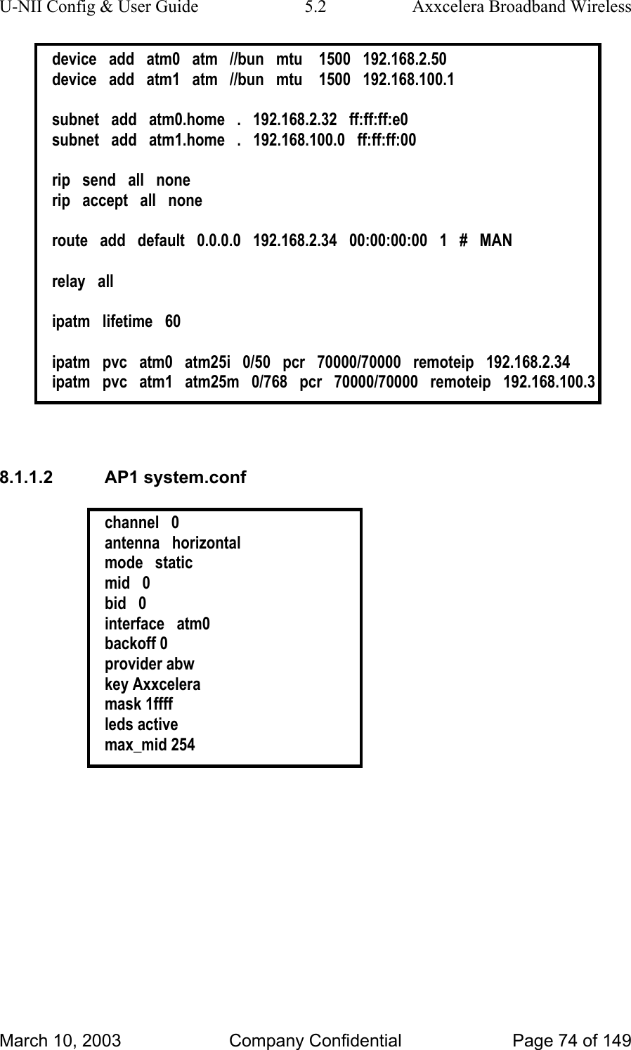 U-NII Config &amp; User Guide  5.2  Axxcelera Broadband Wireless device   add   atm0   atm   //bun   mtu    1500   192.168.2.50 device   add   atm1   atm   //bun   mtu    1500   192.168.100.1  subnet   add   atm0.home   .   192.168.2.32   ff:ff:ff:e0 subnet   add   atm1.home   .   192.168.100.0   ff:ff:ff:00  rip   send   all   none rip   accept   all   none  route   add   default   0.0.0.0   192.168.2.34   00:00:00:00   1   #   MAN  relay   all  ipatm   lifetime   60  ipatm   pvc   atm0   atm25i   0/50   pcr   70000/70000   remoteip   192.168.2.34 ipatm   pvc   atm1   atm25m   0/768   pcr   70000/70000   remoteip   192.168.100.3   8.1.1.2 AP1 system.conf  channel   0 antenna   horizontal mode   static mid   0 bid   0 interface   atm0 backoff 0 provider abw key Axxcelera mask 1ffff leds active max_mid 254  March 10, 2003  Company Confidential  Page 74 of 149 