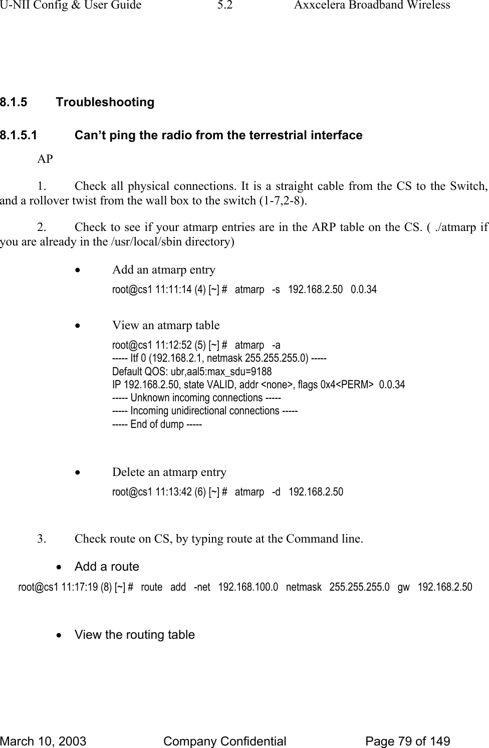 U-NII Config &amp; User Guide  5.2  Axxcelera Broadband Wireless   8.1.5 Troubleshooting 8.1.5.1  Can’t ping the radio from the terrestrial interface AP 1.  Check all physical connections. It is a straight cable from the CS to the Switch, and a rollover twist from the wall box to the switch (1-7,2-8). 2.  Check to see if your atmarp entries are in the ARP table on the CS. ( ./atmarp if you are already in the /usr/local/sbin directory) • Add an atmarp entry root@cs1 11:11:14 (4) [~] #   atmarp   -s   192.168.2.50   0.0.34  • View an atmarp table root@cs1 11:12:52 (5) [~] #   atmarp   -a ----- Itf 0 (192.168.2.1, netmask 255.255.255.0) ----- Default QOS: ubr,aal5:max_sdu=9188 IP 192.168.2.50, state VALID, addr &lt;none&gt;, flags 0x4&lt;PERM&gt;  0.0.34 ----- Unknown incoming connections ----- ----- Incoming unidirectional connections ----- ----- End of dump -----  • Delete an atmarp entry root@cs1 11:13:42 (6) [~] #   atmarp   -d   192.168.2.50  3.  Check route on CS, by typing route at the Command line. •  Add a route root@cs1 11:17:19 (8) [~] #   route   add   -net   192.168.100.0   netmask   255.255.255.0   gw   192.168.2.50  •  View the routing table March 10, 2003  Company Confidential  Page 79 of 149 