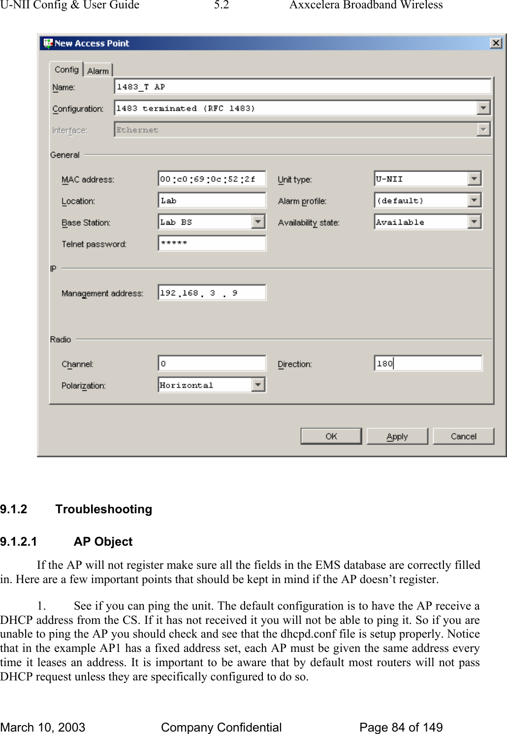 U-NII Config &amp; User Guide  5.2  Axxcelera Broadband Wireless   9.1.2 Troubleshooting 9.1.2.1 AP Object If the AP will not register make sure all the fields in the EMS database are correctly filled in. Here are a few important points that should be kept in mind if the AP doesn’t register. 1.  See if you can ping the unit. The default configuration is to have the AP receive a DHCP address from the CS. If it has not received it you will not be able to ping it. So if you are unable to ping the AP you should check and see that the dhcpd.conf file is setup properly. Notice that in the example AP1 has a fixed address set, each AP must be given the same address every time it leases an address. It is important to be aware that by default most routers will not pass DHCP request unless they are specifically configured to do so. March 10, 2003  Company Confidential  Page 84 of 149 