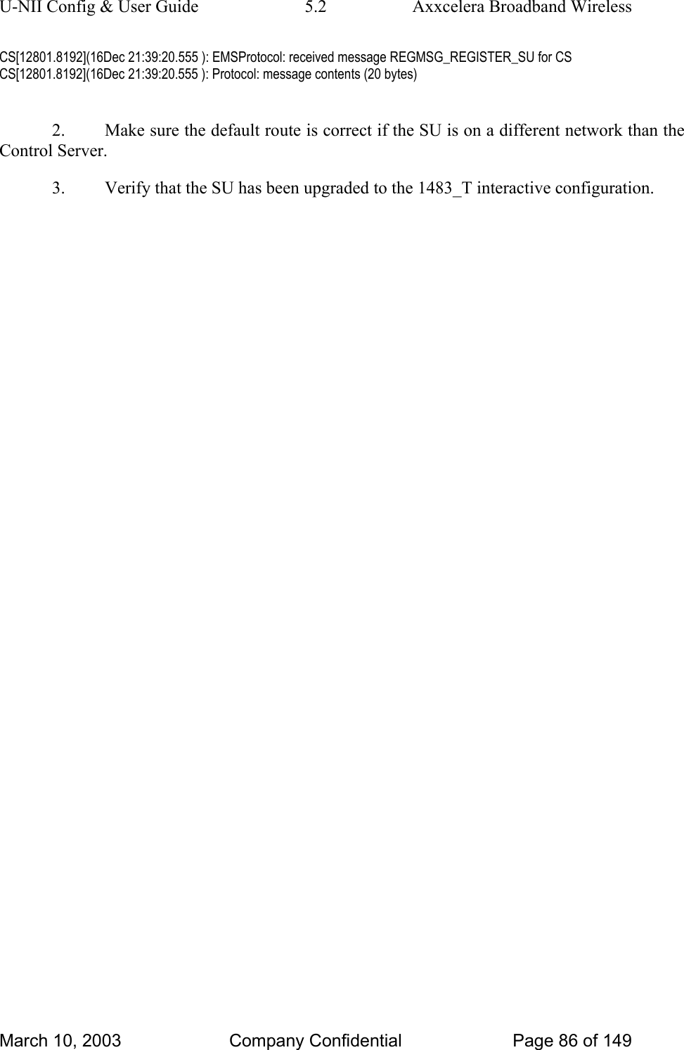 U-NII Config &amp; User Guide  5.2  Axxcelera Broadband Wireless CS[12801.8192](16Dec 21:39:20.555 ): EMSProtocol: received message REGMSG_REGISTER_SU for CS CS[12801.8192](16Dec 21:39:20.555 ): Protocol: message contents (20 bytes)  2.  Make sure the default route is correct if the SU is on a different network than the Control Server. 3.  Verify that the SU has been upgraded to the 1483_T interactive configuration.               March 10, 2003  Company Confidential  Page 86 of 149 