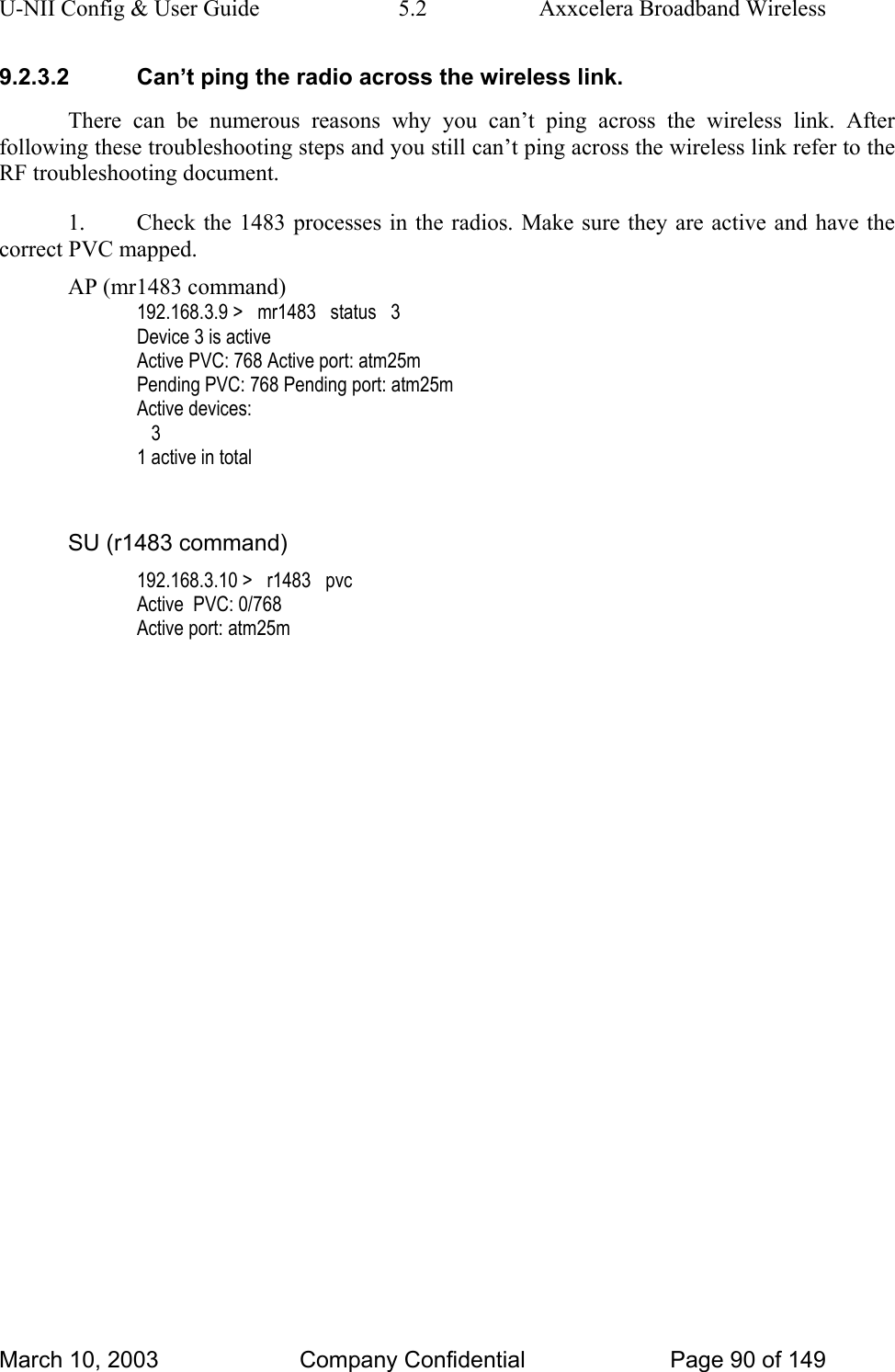 U-NII Config &amp; User Guide  5.2  Axxcelera Broadband Wireless 9.2.3.2  Can’t ping the radio across the wireless link. There can be numerous reasons why you can’t ping across the wireless link. After following these troubleshooting steps and you still can’t ping across the wireless link refer to the RF troubleshooting document. 1.  Check the 1483 processes in the radios. Make sure they are active and have the correct PVC mapped. AP (mr1483 command) 192.168.3.9 &gt;   mr1483   status   3 Device 3 is active Active PVC: 768 Active port: atm25m Pending PVC: 768 Pending port: atm25m Active devices:    3 1 active in total  SU (r1483 command) 192.168.3.10 &gt;   r1483   pvc Active  PVC: 0/768 Active port: atm25m   March 10, 2003  Company Confidential  Page 90 of 149 