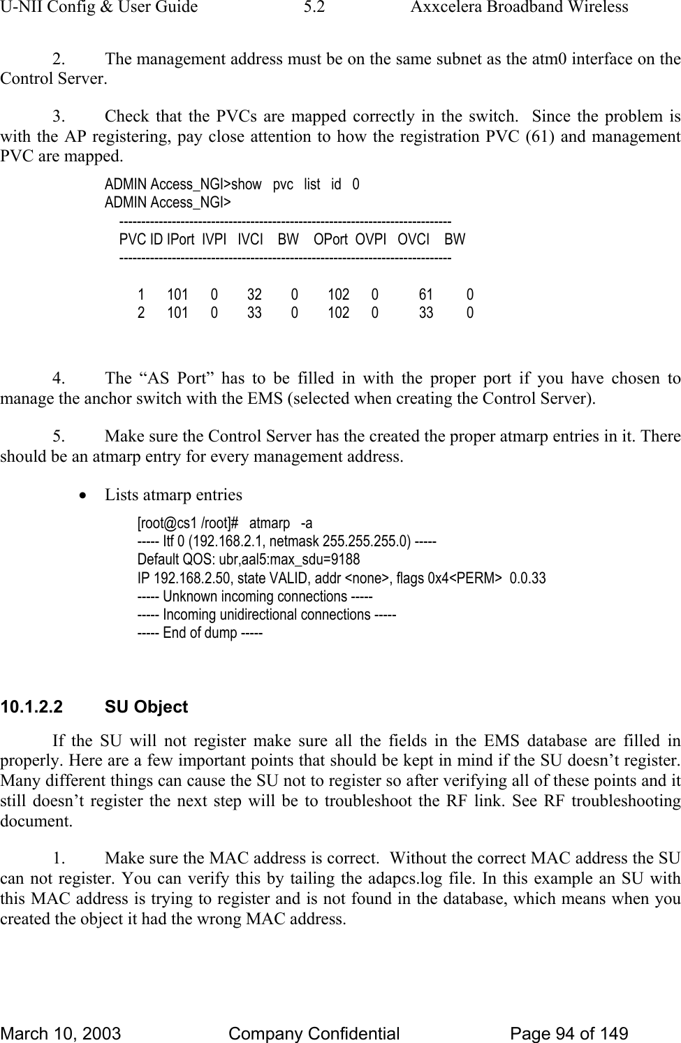 U-NII Config &amp; User Guide  5.2  Axxcelera Broadband Wireless 2.  The management address must be on the same subnet as the atm0 interface on the Control Server. 3.  Check that the PVCs are mapped correctly in the switch.  Since the problem is with the AP registering, pay close attention to how the registration PVC (61) and management PVC are mapped. ADMIN Access_NGI&gt;show   pvc   list   id   0 ADMIN Access_NGI&gt;      ----------------------------------------------------------------------------     PVC ID IPort  IVPI   IVCI    BW    OPort  OVPI   OVCI    BW     ----------------------------------------------------------------------------           1      101      0        32        0        102      0           61         0          2      101      0        33        0        102      0           33         0  4.  The “AS Port” has to be filled in with the proper port if you have chosen to manage the anchor switch with the EMS (selected when creating the Control Server). 5.  Make sure the Control Server has the created the proper atmarp entries in it. There should be an atmarp entry for every management address. • Lists atmarp entries [root@cs1 /root]#   atmarp   -a ----- Itf 0 (192.168.2.1, netmask 255.255.255.0) ----- Default QOS: ubr,aal5:max_sdu=9188 IP 192.168.2.50, state VALID, addr &lt;none&gt;, flags 0x4&lt;PERM&gt;  0.0.33 ----- Unknown incoming connections ----- ----- Incoming unidirectional connections ----- ----- End of dump -----  10.1.2.2 SU Object If the SU will not register make sure all the fields in the EMS database are filled in properly. Here are a few important points that should be kept in mind if the SU doesn’t register. Many different things can cause the SU not to register so after verifying all of these points and it still doesn’t register the next step will be to troubleshoot the RF link. See RF troubleshooting document. 1.  Make sure the MAC address is correct.  Without the correct MAC address the SU can not register. You can verify this by tailing the adapcs.log file. In this example an SU with this MAC address is trying to register and is not found in the database, which means when you created the object it had the wrong MAC address. March 10, 2003  Company Confidential  Page 94 of 149 