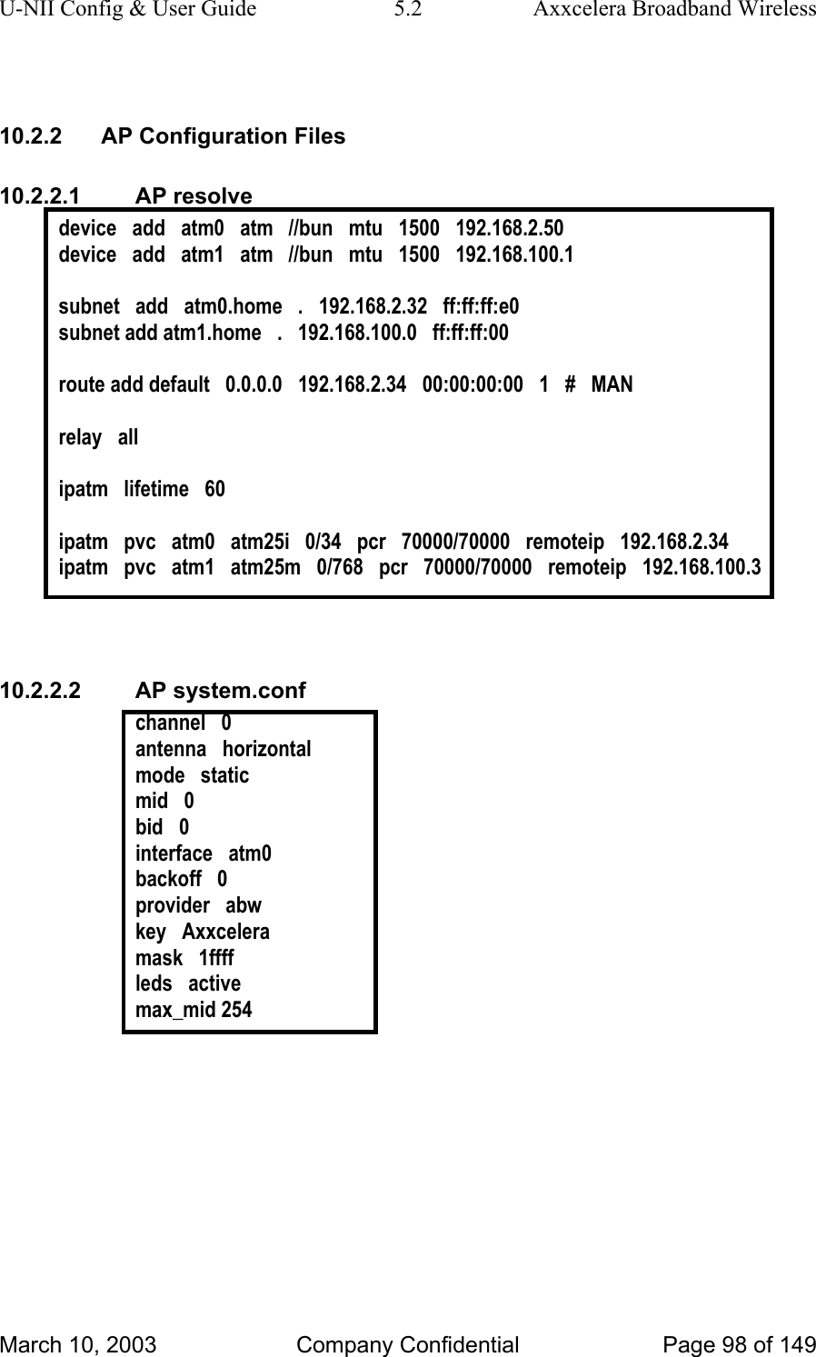 U-NII Config &amp; User Guide  5.2  Axxcelera Broadband Wireless  10.2.2  AP Configuration Files 10.2.2.1 AP resolve device   add   atm0   atm   //bun   mtu   1500   192.168.2.50 device   add   atm1   atm   //bun   mtu   1500   192.168.100.1  subnet   add   atm0.home   .   192.168.2.32   ff:ff:ff:e0 subnet add atm1.home   .   192.168.100.0   ff:ff:ff:00  route add default   0.0.0.0   192.168.2.34   00:00:00:00   1   #   MAN  relay   all  ipatm   lifetime   60  ipatm   pvc   atm0   atm25i   0/34   pcr   70000/70000   remoteip   192.168.2.34 ipatm   pvc   atm1   atm25m   0/768   pcr   70000/70000   remoteip   192.168.100.3   10.2.2.2 AP system.conf channel   0 antenna   horizontal mode   static mid   0 bid   0 interface   atm0 backoff   0 provider   abw key   Axxcelera mask   1ffff leds   active max_mid 254   March 10, 2003  Company Confidential  Page 98 of 149 