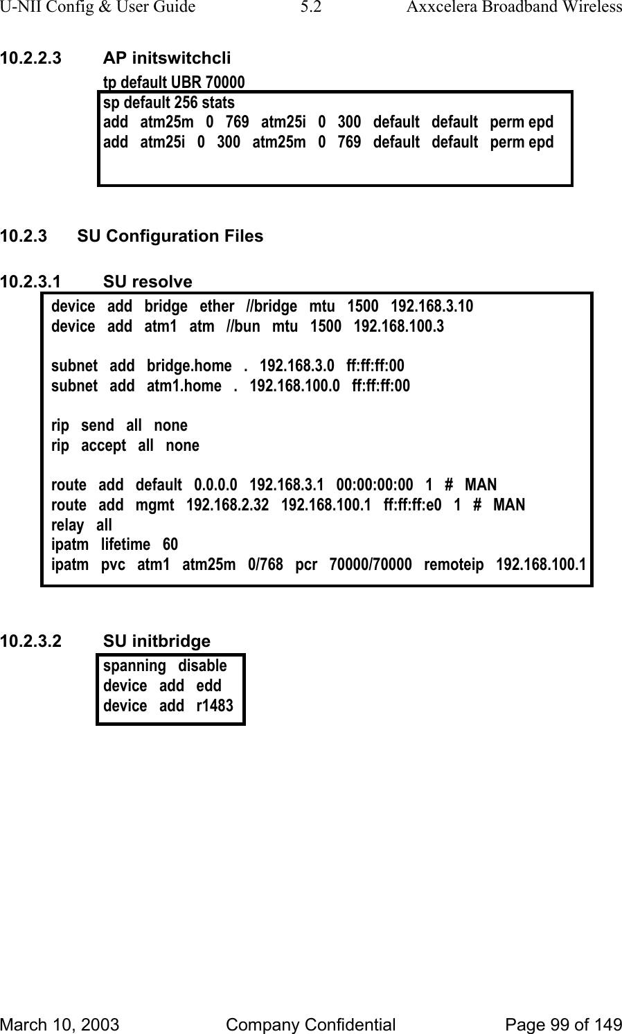 U-NII Config &amp; User Guide  5.2  Axxcelera Broadband Wireless 10.2.2.3 AP initswitchcli tp default UBR 70000 sp default 256 stats  add   atm25m   0   769   atm25i   0   300   default   default   perm epd add   atm25i   0   300   atm25m   0   769   default   default   perm epd   10.2.3  SU Configuration Files 10.2.3.1 SU resolve device   add   bridge   ether   //bridge   mtu   1500   192.168.3.10 device   add   atm1   atm   //bun   mtu   1500   192.168.100.3  subnet   add   bridge.home   .   192.168.3.0   ff:ff:ff:00 subnet   add   atm1.home   .   192.168.100.0   ff:ff:ff:00  rip   send   all   none rip   accept   all   none  route   add   default   0.0.0.0   192.168.3.1   00:00:00:00   1   #   MAN route   add   mgmt   192.168.2.32   192.168.100.1   ff:ff:ff:e0   1   #   MAN relay   all ipatm   lifetime   60 ipatm   pvc   atm1   atm25m   0/768   pcr   70000/70000   remoteip   192.168.100.1   10.2.3.2 SU initbridge spanning   disable device   add   edd device   add   r1483   March 10, 2003  Company Confidential  Page 99 of 149 