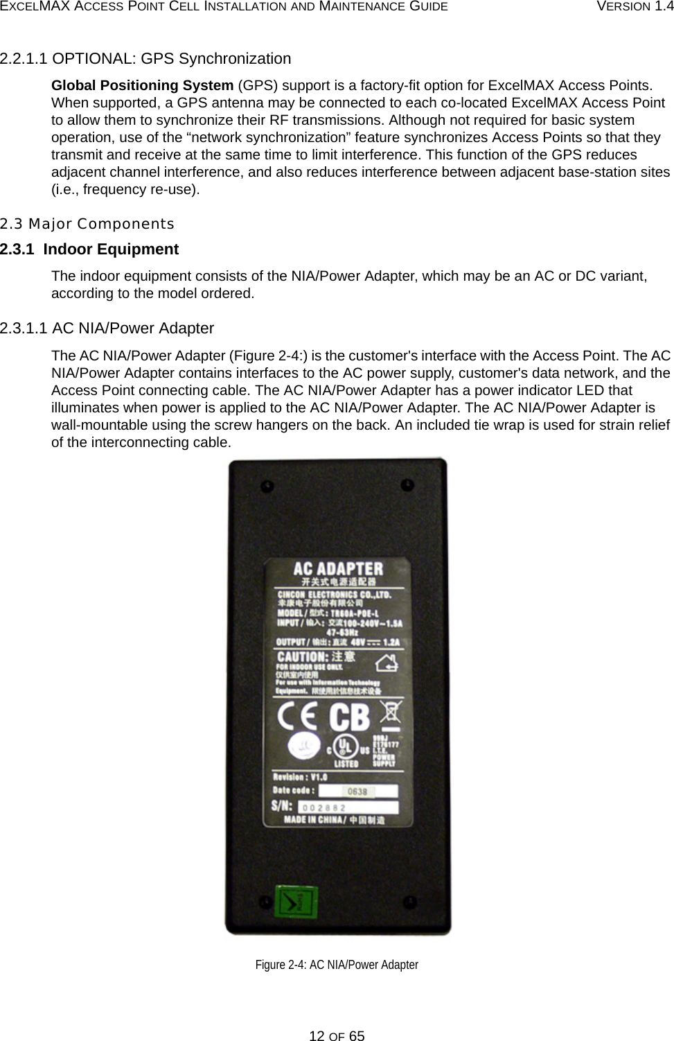 EXCELMAX ACCESS POINT CELL INSTALLATION AND MAINTENANCE GUIDE VERSION 1.412 OF 652.2.1.1 OPTIONAL: GPS SynchronizationGlobal Positioning System (GPS) support is a factory-fit option for ExcelMAX Access Points. When supported, a GPS antenna may be connected to each co-located ExcelMAX Access Point to allow them to synchronize their RF transmissions. Although not required for basic system operation, use of the “network synchronization” feature synchronizes Access Points so that they transmit and receive at the same time to limit interference. This function of the GPS reduces adjacent channel interference, and also reduces interference between adjacent base-station sites (i.e., frequency re-use).2.3 Major Components2.3.1  Indoor EquipmentThe indoor equipment consists of the NIA/Power Adapter, which may be an AC or DC variant, according to the model ordered.2.3.1.1 AC NIA/Power AdapterThe AC NIA/Power Adapter (Figure 2-4:) is the customer&apos;s interface with the Access Point. The AC NIA/Power Adapter contains interfaces to the AC power supply, customer&apos;s data network, and the Access Point connecting cable. The AC NIA/Power Adapter has a power indicator LED that illuminates when power is applied to the AC NIA/Power Adapter. The AC NIA/Power Adapter is wall-mountable using the screw hangers on the back. An included tie wrap is used for strain relief of the interconnecting cable.Figure 2-4: AC NIA/Power Adapter