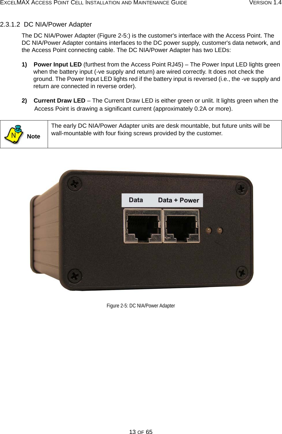 EXCELMAX ACCESS POINT CELL INSTALLATION AND MAINTENANCE GUIDE VERSION 1.413 OF 652.3.1.2  DC NIA/Power AdapterThe DC NIA/Power Adapter (Figure 2-5:) is the customer&apos;s interface with the Access Point. The DC NIA/Power Adapter contains interfaces to the DC power supply, customer&apos;s data network, and the Access Point connecting cable. The DC NIA/Power Adapter has two LEDs:1)    Power Input LED (furthest from the Access Point RJ45) – The Power Input LED lights green when the battery input (-ve supply and return) are wired correctly. It does not check the ground. The Power Input LED lights red if the battery input is reversed (i.e., the -ve supply and return are connected in reverse order).2)    Current Draw LED – The Current Draw LED is either green or unlit. It lights green when the Access Point is drawing a significant current (approximately 0.2A or more).Figure 2-5: DC NIA/Power Adapter NoteThe early DC NIA/Power Adapter units are desk mountable, but future units will be wall-mountable with four fixing screws provided by the customer.N