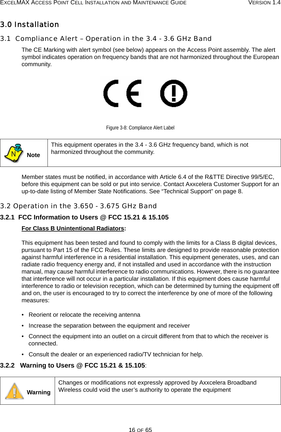 EXCELMAX ACCESS POINT CELL INSTALLATION AND MAINTENANCE GUIDE VERSION 1.416 OF 653.0 Installation3.1  Compliance Alert – Operation in the 3.4 - 3.6 GHz BandThe CE Marking with alert symbol (see below) appears on the Access Point assembly. The alert symbol indicates operation on frequency bands that are not harmonized throughout the European community.Figure 3-8: Compliance Alert LabelMember states must be notified, in accordance with Article 6.4 of the R&amp;TTE Directive 99/5/EC, before this equipment can be sold or put into service. Contact Axxcelera Customer Support for an up-to-date listing of Member State Notifications. See “Technical Support” on page 8.3.2 Operation in the 3.650 - 3.675 GHz Band3.2.1  FCC Information to Users @ FCC 15.21 &amp; 15.105For Class B Unintentional Radiators:This equipment has been tested and found to comply with the limits for a Class B digital devices, pursuant to Part 15 of the FCC Rules. These limits are designed to provide reasonable protection against harmful interference in a residential installation. This equipment generates, uses, and can radiate radio frequency energy and, if not installed and used in accordance with the instruction manual, may cause harmful interference to radio communications. However, there is no guarantee that interference will not occur in a particular installation. If this equipment does cause harmful interference to radio or television reception, which can be determined by turning the equipment off and on, the user is encouraged to try to correct the interference by one of more of the following measures:•   Reorient or relocate the receiving antenna•   Increase the separation between the equipment and receiver•   Connect the equipment into an outlet on a circuit different from that to which the receiver is connected.•   Consult the dealer or an experienced radio/TV technician for help.3.2.2   Warning to Users @ FCC 15.21 &amp; 15.105: NoteThis equipment operates in the 3.4 - 3.6 GHz frequency band, which is not harmonized throughout the community. WarningChanges or modifications not expressly approved by Axxcelera Broadband Wireless could void the user’s authority to operate the equipmentN