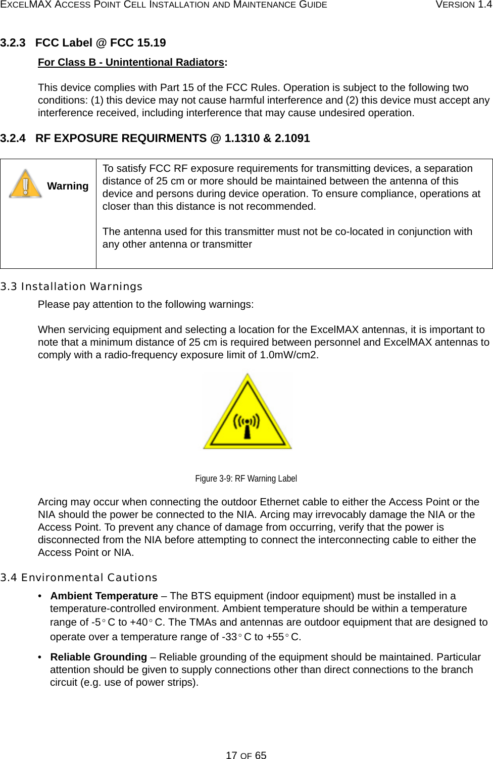 EXCELMAX ACCESS POINT CELL INSTALLATION AND MAINTENANCE GUIDE VERSION 1.417 OF 653.2.3   FCC Label @ FCC 15.19For Class B - Unintentional Radiators:This device complies with Part 15 of the FCC Rules. Operation is subject to the following two conditions: (1) this device may not cause harmful interference and (2) this device must accept any interference received, including interference that may cause undesired operation.3.2.4   RF EXPOSURE REQUIRMENTS @ 1.1310 &amp; 2.10913.3 Installation WarningsPlease pay attention to the following warnings:When servicing equipment and selecting a location for the ExcelMAX antennas, it is important to note that a minimum distance of 25 cm is required between personnel and ExcelMAX antennas to comply with a radio-frequency exposure limit of 1.0mW/cm2.Figure 3-9: RF Warning LabelArcing may occur when connecting the outdoor Ethernet cable to either the Access Point or the NIA should the power be connected to the NIA. Arcing may irrevocably damage the NIA or the Access Point. To prevent any chance of damage from occurring, verify that the power is disconnected from the NIA before attempting to connect the interconnecting cable to either the Access Point or NIA.3.4 Environmental Cautions•   Ambient Temperature – The BTS equipment (indoor equipment) must be installed in a temperature-controlled environment. Ambient temperature should be within a temperature range of -5 C to +40 C. The TMAs and antennas are outdoor equipment that are designed to operate over a temperature range of -33 C to +55 C.•   Reliable Grounding – Reliable grounding of the equipment should be maintained. Particular attention should be given to supply connections other than direct connections to the branch circuit (e.g. use of power strips). WarningTo satisfy FCC RF exposure requirements for transmitting devices, a separation distance of 25 cm or more should be maintained between the antenna of this device and persons during device operation. To ensure compliance, operations at closer than this distance is not recommended.  The antenna used for this transmitter must not be co-located in conjunction with any other antenna or transmitter°°°°