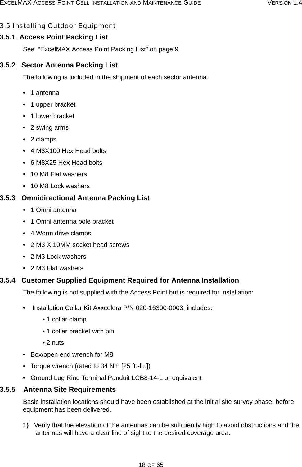 EXCELMAX ACCESS POINT CELL INSTALLATION AND MAINTENANCE GUIDE VERSION 1.418 OF 653.5 Installing Outdoor Equipment3.5.1  Access Point Packing ListSee  “ExcelMAX Access Point Packing List” on page 9.3.5.2   Sector Antenna Packing ListThe following is included in the shipment of each sector antenna:•   1 antenna•   1 upper bracket•   1 lower bracket•   2 swing arms•   2 clamps•   4 M8X100 Hex Head bolts•   6 M8X25 Hex Head bolts•   10 M8 Flat washers•   10 M8 Lock washers3.5.3   Omnidirectional Antenna Packing List•   1 Omni antenna•   1 Omni antenna pole bracket•   4 Worm drive clamps•   2 M3 X 10MM socket head screws•   2 M3 Lock washers•   2 M3 Flat washers3.5.4   Customer Supplied Equipment Required for Antenna InstallationThe following is not supplied with the Access Point but is required for installation:•    Installation Collar Kit Axxcelera P/N 020-16300-0003, includes:     • 1 collar clamp     • 1 collar bracket with pin     • 2 nuts•   Box/open end wrench for M8•   Torque wrench (rated to 34 Nm [25 ft.-lb.])•   Ground Lug Ring Terminal Panduit LCB8-14-L or equivalent3.5.5    Antenna Site RequirementsBasic installation locations should have been established at the initial site survey phase, before equipment has been delivered.1)   Verify that the elevation of the antennas can be sufficiently high to avoid obstructions and the antennas will have a clear line of sight to the desired coverage area.