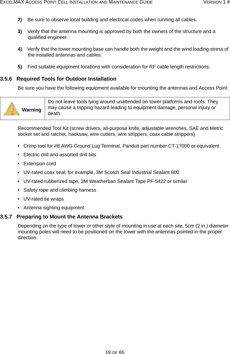 EXCELMAX ACCESS POINT CELL INSTALLATION AND MAINTENANCE GUIDE VERSION 1.419 OF 652)    Be sure to observe local building and electrical codes when running all cables.3)    Verify that the antenna mounting is approved by both the owners of the structure and a qualified engineer.4)    Verify that the tower mounting base can handle both the weight and the wind loading stress of the installed antennas and cables.5)    Find suitable equipment locations with consideration for RF cable length restrictions.3.5.6   Required Tools for Outdoor InstallationBe sure you have the following equipment available for mounting the antennas and Access Point:Recommended Tool Kit (screw drivers, all-purpose knife, adjustable wrenches, SAE and Metric socket set and ratchet, hacksaw, wire cutters, wire strippers, coax cable strippers)•   Crimp tool for #8 AWG Ground Lug Terminal, Panduit part number CT-17000 or equivalent•   Electric drill and assorted drill bits•   Extension cord•   UV-rated coax seal, for example, 3M Scotch Seal Industrial Sealant 800•   UV-rated rubberized tape, 3M Weatherban Sealant Tape PF-5422 or similar•   Safety rope and climbing harness•   UV-rated tie wraps•   Antenna sighting equipment3.5.7   Preparing to Mount the Antenna BracketsDepending on the type of tower or other style of mounting in use at each site, 5cm (2 in.) diameter mounting poles will need to be positioned on the tower with the antennas pointed in the proper direction. WarningDo not leave tools lying around unattended on tower platforms and roofs. They may cause a tripping hazard leading to equipment damage, personal injury or death.