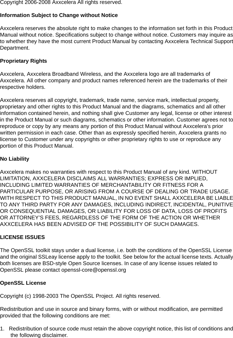 Copyright 2006-2008 Axxcelera All rights reserved.Information Subject to Change without NoticeAxxcelera reserves the absolute right to make changes to the information set forth in this Product Manual without notice. Specifications subject to change without notice. Customers may inquire as to whether they have the most current Product Manual by contacting Axxcelera Technical Support Department.Proprietary RightsAxxcelera, Axxcelera Broadband Wireless, and the Axxcelera logo are all trademarks of Axxcelera. All other company and product names referenced herein are the trademarks of their respective holders.Axxcelera reserves all copyright, trademark, trade name, service mark, intellectual property, proprietary and other rights to this Product Manual and the diagrams, schematics and all other information contained herein, and nothing shall give Customer any legal, license or other interest in the Product Manual or such diagrams, schematics or other information. Customer agrees not to reproduce or copy by any means any portion of this Product Manual without Axxcelera’s prior written permission in each case. Other than as expressly specified herein, Axxcelera grants no license to Customer under any copyrights or other proprietary rights to use or reproduce any portion of this Product Manual.No LiabilityAxxcelera makes no warranties with respect to this Product Manual of any kind. WITHOUT LIMITATION, AXXCELERA DISCLAIMS ALL WARRANTIES; EXPRESS OR IMPLIED, INCLUDING LIMITED WARRANTIES OF MERCHANTABILITY OR FITNESS FOR A PARTICULAR PURPOSE, OR ARISING FROM A COURSE OF DEALING OR TRADE USAGE. WITH RESPECT TO THIS PRODUCT MANUAL, IN NO EVENT SHALL AXXCELERA BE LIABLE TO ANY THIRD PARTY FOR ANY DAMAGES, INCLUDING INDIRECT, INCIDENTAL, PUNITIVE OR CONSEQUENTIAL DAMAGES, OR LIABILITY FOR LOSS OF DATA, LOSS OF PROFITS OR ATTORNEY’S FEES, REGARDLESS OF THE FORM OF THE ACTION OR WHETHER AXXCELERA HAS BEEN ADVISED OF THE POSSIBILITY OF SUCH DAMAGES.LICENSE ISSUESThe OpenSSL toolkit stays under a dual license, i.e. both the conditions of the OpenSSL License and the original SSLeay license apply to the toolkit. See below for the actual license texts. Actually both licenses are BSD-style Open Source licenses. In case of any license issues related to OpenSSL please contact openssl-core@openssl.orgOpenSSL LicenseCopyright (c) 1998-2003 The OpenSSL Project. All rights reserved.Redistribution and use in source and binary forms, with or without modification, are permitted provided that the following conditions are met:1.   Redistribution of source code must retain the above copyright notice, this list of conditions and the following disclaimer.