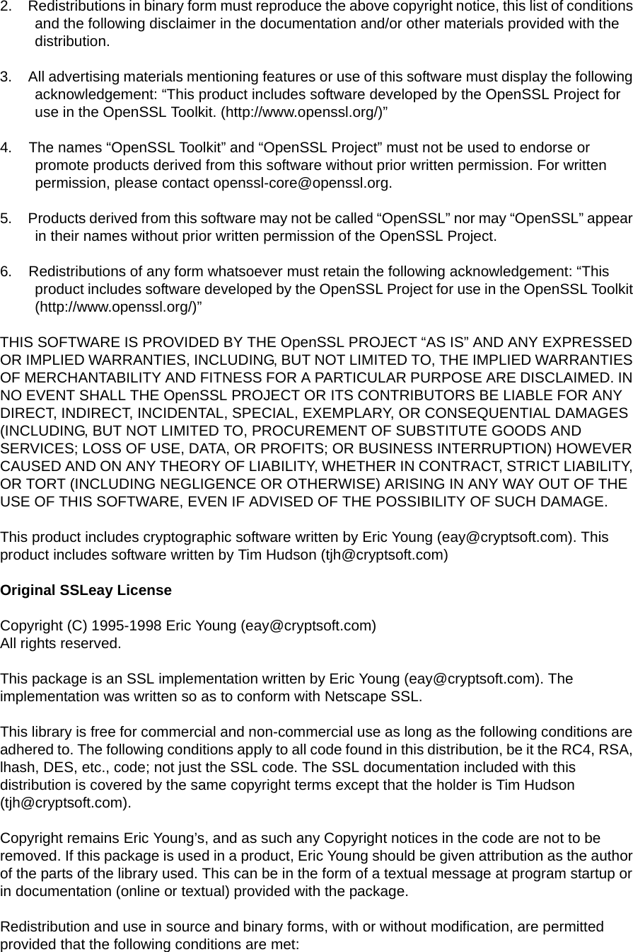 2.    Redistributions in binary form must reproduce the above copyright notice, this list of conditions and the following disclaimer in the documentation and/or other materials provided with the distribution.3.    All advertising materials mentioning features or use of this software must display the following acknowledgement: “This product includes software developed by the OpenSSL Project for use in the OpenSSL Toolkit. (http://www.openssl.org/)”4.    The names “OpenSSL Toolkit” and “OpenSSL Project” must not be used to endorse or promote products derived from this software without prior written permission. For written permission, please contact openssl-core@openssl.org.5.    Products derived from this software may not be called “OpenSSL” nor may “OpenSSL” appear in their names without prior written permission of the OpenSSL Project.6.    Redistributions of any form whatsoever must retain the following acknowledgement: “This product includes software developed by the OpenSSL Project for use in the OpenSSL Toolkit (http://www.openssl.org/)”THIS SOFTWARE IS PROVIDED BY THE OpenSSL PROJECT “AS IS” AND ANY EXPRESSED OR IMPLIED WARRANTIES, INCLUDING, BUT NOT LIMITED TO, THE IMPLIED WARRANTIES OF MERCHANTABILITY AND FITNESS FOR A PARTICULAR PURPOSE ARE DISCLAIMED. IN NO EVENT SHALL THE OpenSSL PROJECT OR ITS CONTRIBUTORS BE LIABLE FOR ANY DIRECT, INDIRECT, INCIDENTAL, SPECIAL, EXEMPLARY, OR CONSEQUENTIAL DAMAGES (INCLUDING, BUT NOT LIMITED TO, PROCUREMENT OF SUBSTITUTE GOODS AND SERVICES; LOSS OF USE, DATA, OR PROFITS; OR BUSINESS INTERRUPTION) HOWEVER CAUSED AND ON ANY THEORY OF LIABILITY, WHETHER IN CONTRACT, STRICT LIABILITY, OR TORT (INCLUDING NEGLIGENCE OR OTHERWISE) ARISING IN ANY WAY OUT OF THE USE OF THIS SOFTWARE, EVEN IF ADVISED OF THE POSSIBILITY OF SUCH DAMAGE.This product includes cryptographic software written by Eric Young (eay@cryptsoft.com). This product includes software written by Tim Hudson (tjh@cryptsoft.com)Original SSLeay LicenseCopyright (C) 1995-1998 Eric Young (eay@cryptsoft.com) All rights reserved.This package is an SSL implementation written by Eric Young (eay@cryptsoft.com). The implementation was written so as to conform with Netscape SSL.This library is free for commercial and non-commercial use as long as the following conditions are adhered to. The following conditions apply to all code found in this distribution, be it the RC4, RSA, lhash, DES, etc., code; not just the SSL code. The SSL documentation included with this distribution is covered by the same copyright terms except that the holder is Tim Hudson (tjh@cryptsoft.com).Copyright remains Eric Young’s, and as such any Copyright notices in the code are not to be removed. If this package is used in a product, Eric Young should be given attribution as the author of the parts of the library used. This can be in the form of a textual message at program startup or in documentation (online or textual) provided with the package.Redistribution and use in source and binary forms, with or without modification, are permitted provided that the following conditions are met: