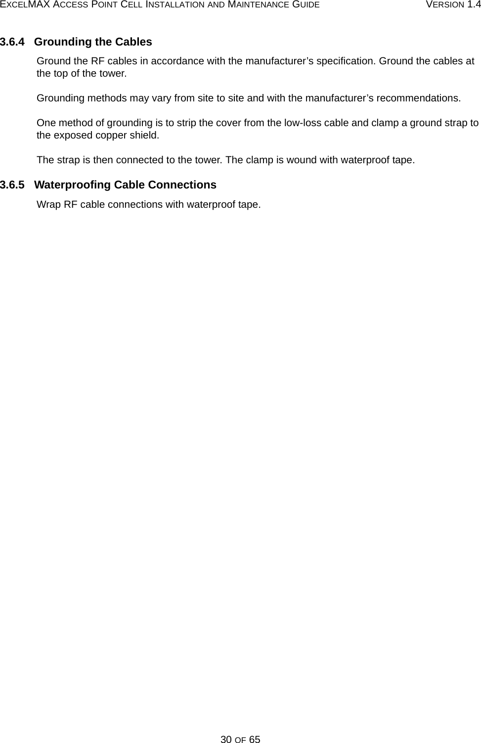 EXCELMAX ACCESS POINT CELL INSTALLATION AND MAINTENANCE GUIDE VERSION 1.430 OF 653.6.4   Grounding the CablesGround the RF cables in accordance with the manufacturer’s specification. Ground the cables at the top of the tower.Grounding methods may vary from site to site and with the manufacturer’s recommendations.One method of grounding is to strip the cover from the low-loss cable and clamp a ground strap to the exposed copper shield. The strap is then connected to the tower. The clamp is wound with waterproof tape.3.6.5   Waterproofing Cable ConnectionsWrap RF cable connections with waterproof tape.