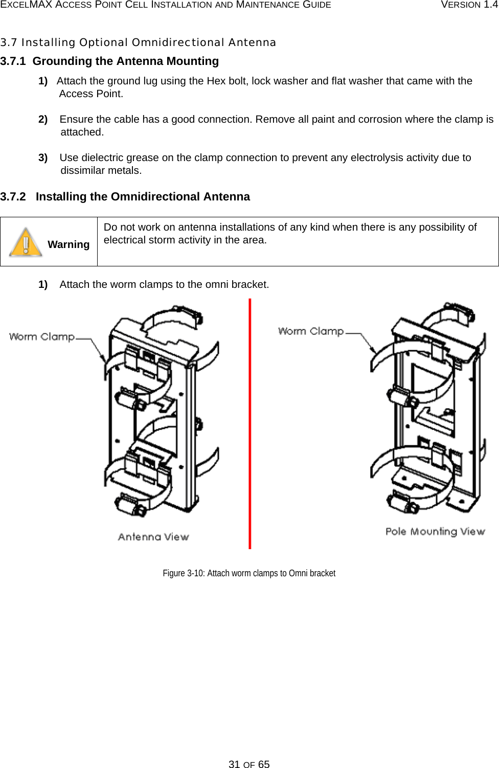 EXCELMAX ACCESS POINT CELL INSTALLATION AND MAINTENANCE GUIDE VERSION 1.431 OF 653.7 Installing Optional Omnidirectional Antenna3.7.1  Grounding the Antenna Mounting1)   Attach the ground lug using the Hex bolt, lock washer and flat washer that came with the Access Point.2)    Ensure the cable has a good connection. Remove all paint and corrosion where the clamp is attached.3)    Use dielectric grease on the clamp connection to prevent any electrolysis activity due to dissimilar metals.3.7.2   Installing the Omnidirectional Antenna1)    Attach the worm clamps to the omni bracket.Figure 3-10: Attach worm clamps to Omni bracket WarningDo not work on antenna installations of any kind when there is any possibility of electrical storm activity in the area.