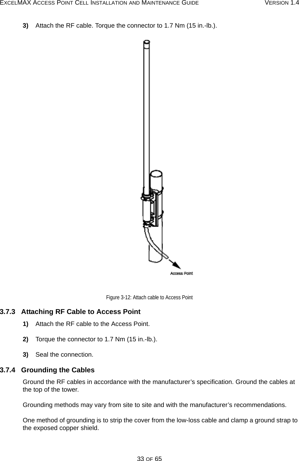 EXCELMAX ACCESS POINT CELL INSTALLATION AND MAINTENANCE GUIDE VERSION 1.433 OF 653)    Attach the RF cable. Torque the connector to 1.7 Nm (15 in.-lb.). Figure 3-12: Attach cable to Access Point3.7.3   Attaching RF Cable to Access Point1)    Attach the RF cable to the Access Point.2)    Torque the connector to 1.7 Nm (15 in.-lb.).3)    Seal the connection.3.7.4   Grounding the CablesGround the RF cables in accordance with the manufacturer’s specification. Ground the cables at the top of the tower.Grounding methods may vary from site to site and with the manufacturer’s recommendations.One method of grounding is to strip the cover from the low-loss cable and clamp a ground strap to the exposed copper shield. 